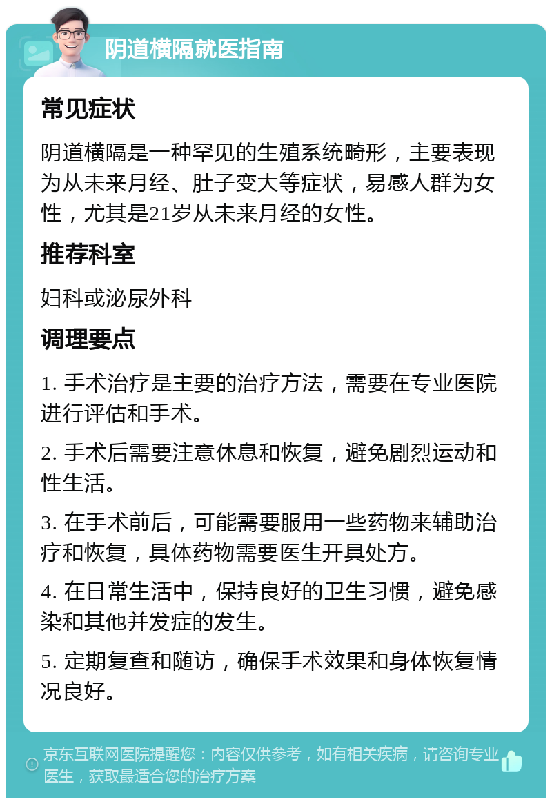 阴道横隔就医指南 常见症状 阴道横隔是一种罕见的生殖系统畸形，主要表现为从未来月经、肚子变大等症状，易感人群为女性，尤其是21岁从未来月经的女性。 推荐科室 妇科或泌尿外科 调理要点 1. 手术治疗是主要的治疗方法，需要在专业医院进行评估和手术。 2. 手术后需要注意休息和恢复，避免剧烈运动和性生活。 3. 在手术前后，可能需要服用一些药物来辅助治疗和恢复，具体药物需要医生开具处方。 4. 在日常生活中，保持良好的卫生习惯，避免感染和其他并发症的发生。 5. 定期复查和随访，确保手术效果和身体恢复情况良好。