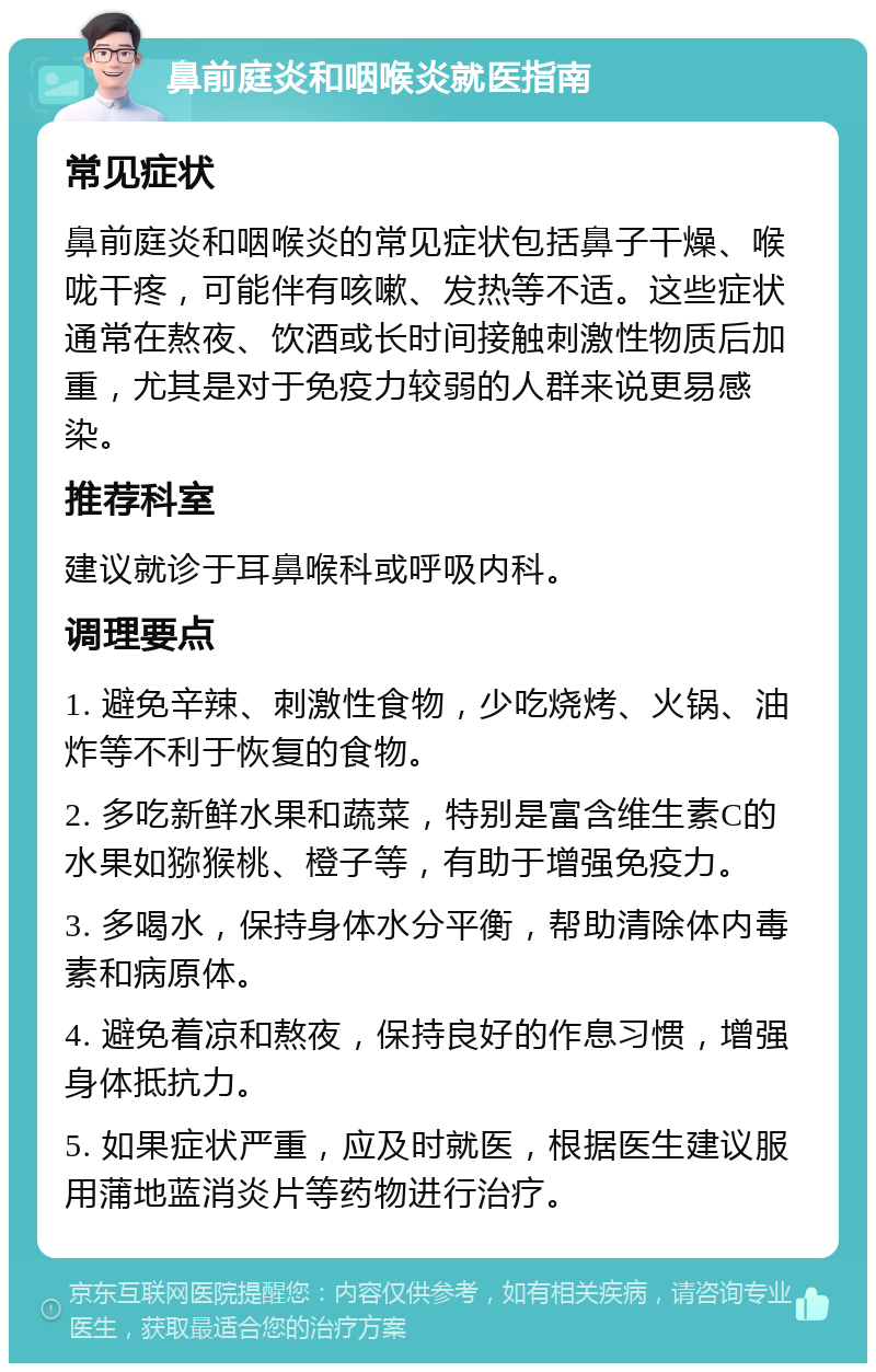 鼻前庭炎和咽喉炎就医指南 常见症状 鼻前庭炎和咽喉炎的常见症状包括鼻子干燥、喉咙干疼，可能伴有咳嗽、发热等不适。这些症状通常在熬夜、饮酒或长时间接触刺激性物质后加重，尤其是对于免疫力较弱的人群来说更易感染。 推荐科室 建议就诊于耳鼻喉科或呼吸内科。 调理要点 1. 避免辛辣、刺激性食物，少吃烧烤、火锅、油炸等不利于恢复的食物。 2. 多吃新鲜水果和蔬菜，特别是富含维生素C的水果如猕猴桃、橙子等，有助于增强免疫力。 3. 多喝水，保持身体水分平衡，帮助清除体内毒素和病原体。 4. 避免着凉和熬夜，保持良好的作息习惯，增强身体抵抗力。 5. 如果症状严重，应及时就医，根据医生建议服用蒲地蓝消炎片等药物进行治疗。