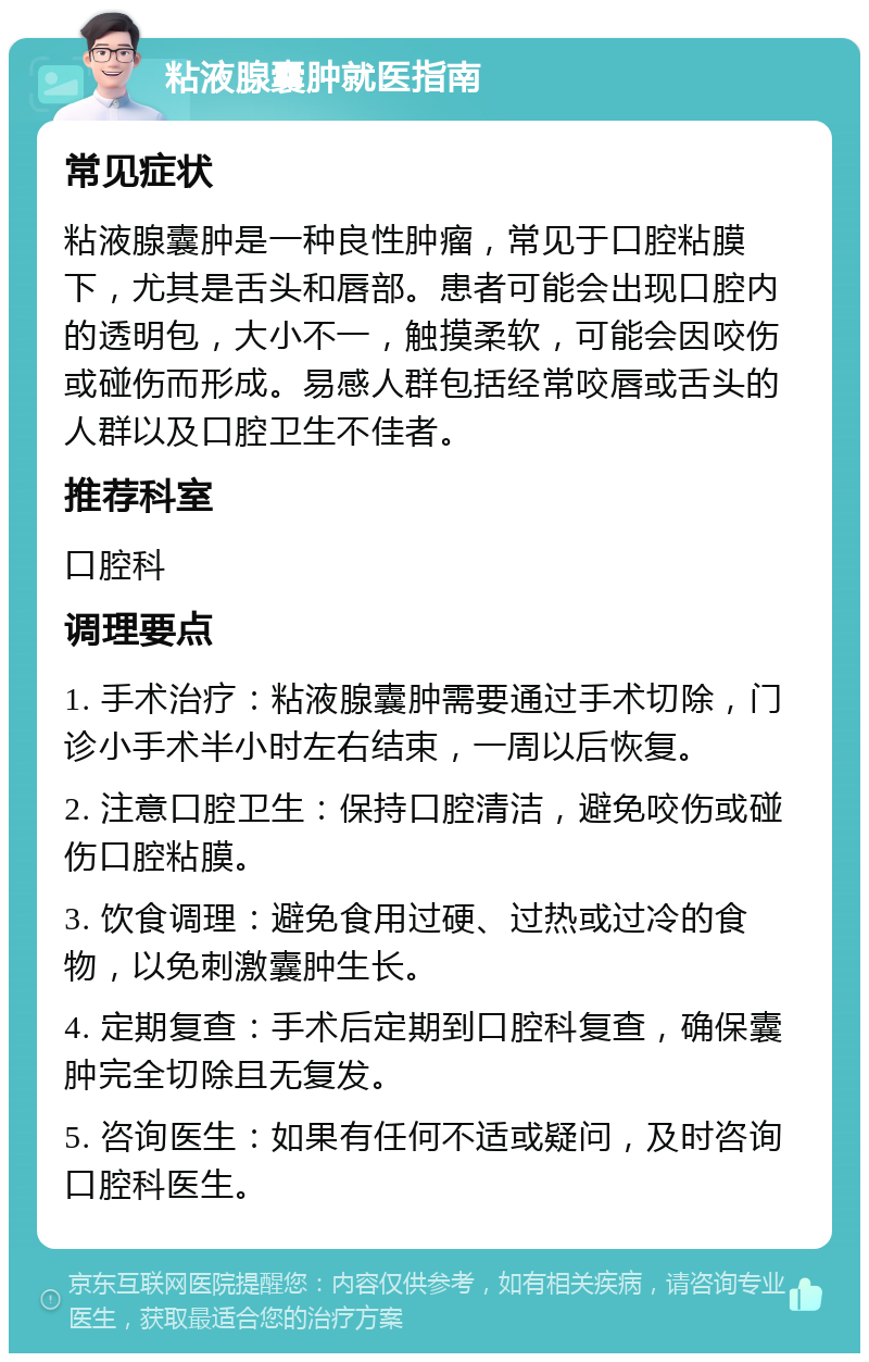 粘液腺囊肿就医指南 常见症状 粘液腺囊肿是一种良性肿瘤，常见于口腔粘膜下，尤其是舌头和唇部。患者可能会出现口腔内的透明包，大小不一，触摸柔软，可能会因咬伤或碰伤而形成。易感人群包括经常咬唇或舌头的人群以及口腔卫生不佳者。 推荐科室 口腔科 调理要点 1. 手术治疗：粘液腺囊肿需要通过手术切除，门诊小手术半小时左右结束，一周以后恢复。 2. 注意口腔卫生：保持口腔清洁，避免咬伤或碰伤口腔粘膜。 3. 饮食调理：避免食用过硬、过热或过冷的食物，以免刺激囊肿生长。 4. 定期复查：手术后定期到口腔科复查，确保囊肿完全切除且无复发。 5. 咨询医生：如果有任何不适或疑问，及时咨询口腔科医生。