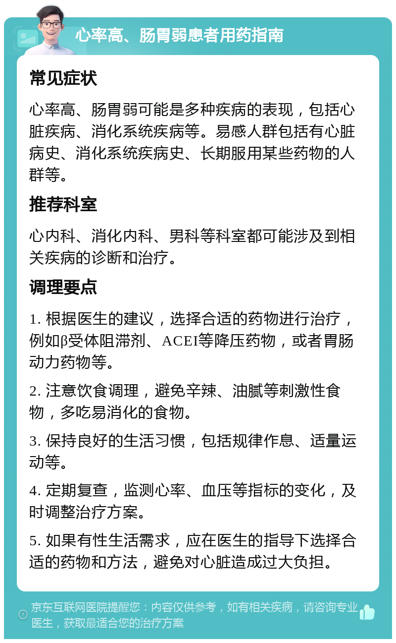 心率高、肠胃弱患者用药指南 常见症状 心率高、肠胃弱可能是多种疾病的表现，包括心脏疾病、消化系统疾病等。易感人群包括有心脏病史、消化系统疾病史、长期服用某些药物的人群等。 推荐科室 心内科、消化内科、男科等科室都可能涉及到相关疾病的诊断和治疗。 调理要点 1. 根据医生的建议，选择合适的药物进行治疗，例如β受体阻滞剂、ACEI等降压药物，或者胃肠动力药物等。 2. 注意饮食调理，避免辛辣、油腻等刺激性食物，多吃易消化的食物。 3. 保持良好的生活习惯，包括规律作息、适量运动等。 4. 定期复查，监测心率、血压等指标的变化，及时调整治疗方案。 5. 如果有性生活需求，应在医生的指导下选择合适的药物和方法，避免对心脏造成过大负担。