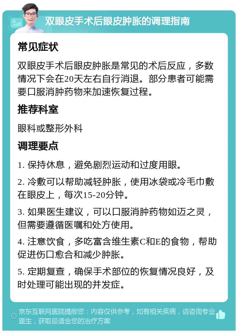 双眼皮手术后眼皮肿胀的调理指南 常见症状 双眼皮手术后眼皮肿胀是常见的术后反应，多数情况下会在20天左右自行消退。部分患者可能需要口服消肿药物来加速恢复过程。 推荐科室 眼科或整形外科 调理要点 1. 保持休息，避免剧烈运动和过度用眼。 2. 冷敷可以帮助减轻肿胀，使用冰袋或冷毛巾敷在眼皮上，每次15-20分钟。 3. 如果医生建议，可以口服消肿药物如迈之灵，但需要遵循医嘱和处方使用。 4. 注意饮食，多吃富含维生素C和E的食物，帮助促进伤口愈合和减少肿胀。 5. 定期复查，确保手术部位的恢复情况良好，及时处理可能出现的并发症。