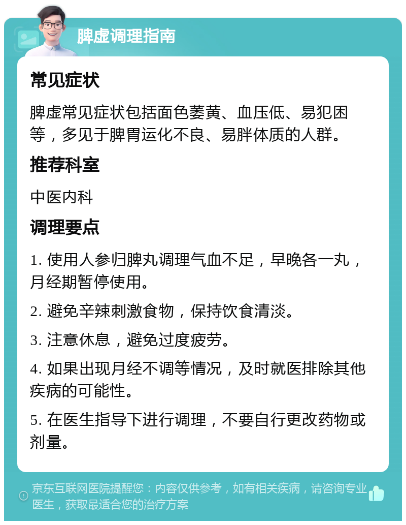 脾虚调理指南 常见症状 脾虚常见症状包括面色萎黄、血压低、易犯困等，多见于脾胃运化不良、易胖体质的人群。 推荐科室 中医内科 调理要点 1. 使用人参归脾丸调理气血不足，早晚各一丸，月经期暂停使用。 2. 避免辛辣刺激食物，保持饮食清淡。 3. 注意休息，避免过度疲劳。 4. 如果出现月经不调等情况，及时就医排除其他疾病的可能性。 5. 在医生指导下进行调理，不要自行更改药物或剂量。