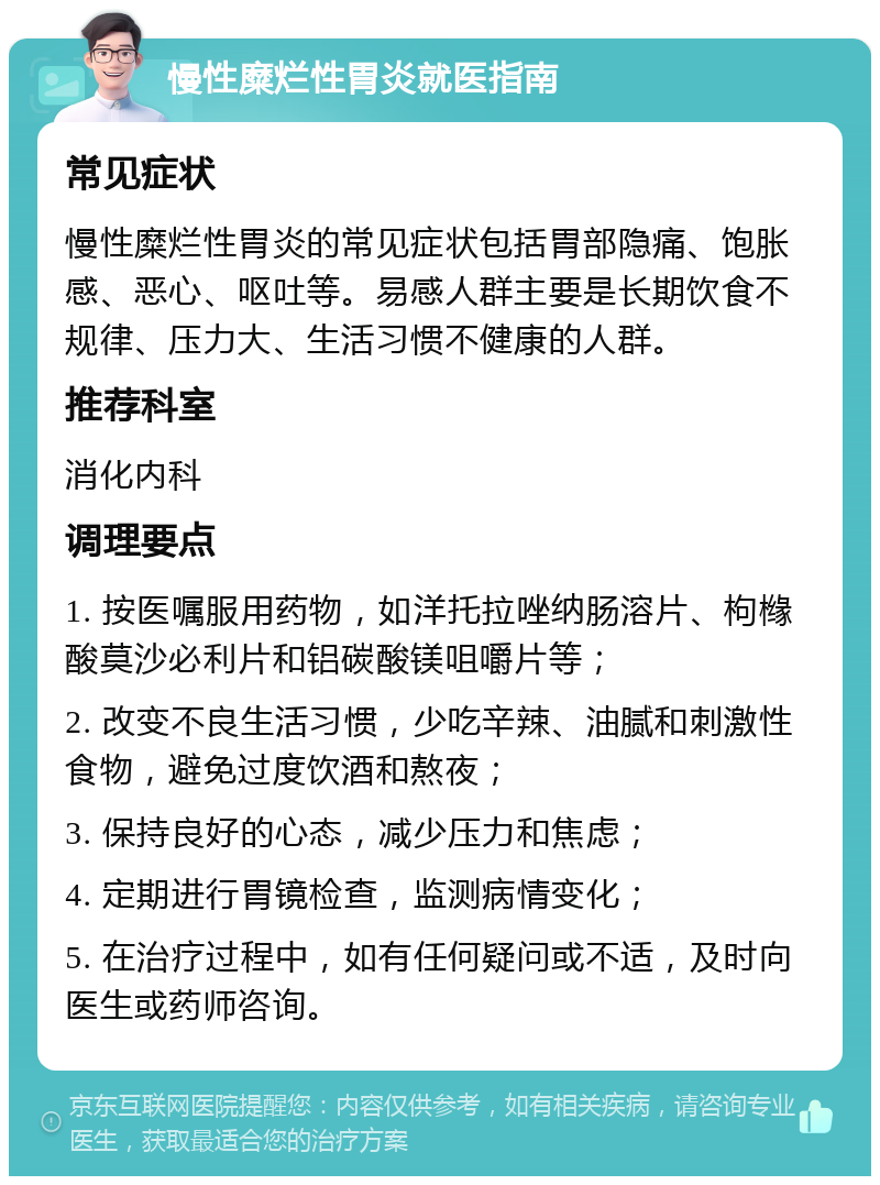 慢性糜烂性胃炎就医指南 常见症状 慢性糜烂性胃炎的常见症状包括胃部隐痛、饱胀感、恶心、呕吐等。易感人群主要是长期饮食不规律、压力大、生活习惯不健康的人群。 推荐科室 消化内科 调理要点 1. 按医嘱服用药物，如洋托拉唑纳肠溶片、枸橼酸莫沙必利片和铝碳酸镁咀嚼片等； 2. 改变不良生活习惯，少吃辛辣、油腻和刺激性食物，避免过度饮酒和熬夜； 3. 保持良好的心态，减少压力和焦虑； 4. 定期进行胃镜检查，监测病情变化； 5. 在治疗过程中，如有任何疑问或不适，及时向医生或药师咨询。