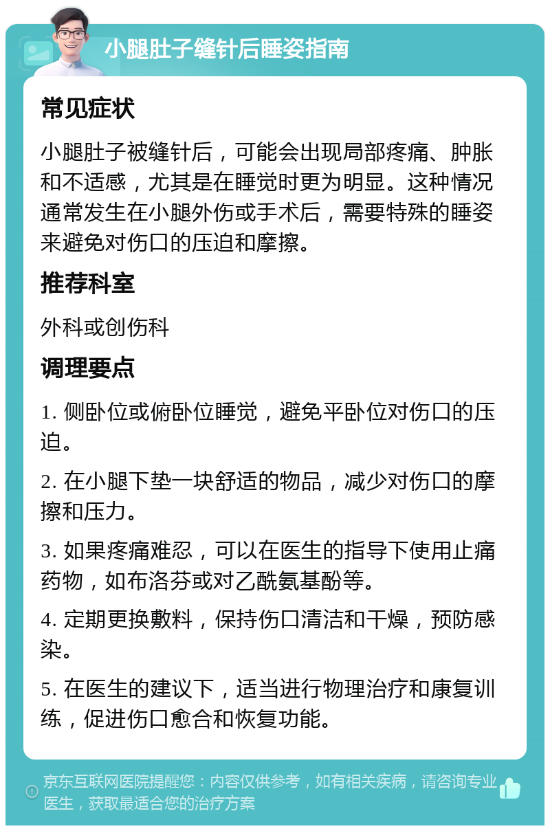 小腿肚子缝针后睡姿指南 常见症状 小腿肚子被缝针后，可能会出现局部疼痛、肿胀和不适感，尤其是在睡觉时更为明显。这种情况通常发生在小腿外伤或手术后，需要特殊的睡姿来避免对伤口的压迫和摩擦。 推荐科室 外科或创伤科 调理要点 1. 侧卧位或俯卧位睡觉，避免平卧位对伤口的压迫。 2. 在小腿下垫一块舒适的物品，减少对伤口的摩擦和压力。 3. 如果疼痛难忍，可以在医生的指导下使用止痛药物，如布洛芬或对乙酰氨基酚等。 4. 定期更换敷料，保持伤口清洁和干燥，预防感染。 5. 在医生的建议下，适当进行物理治疗和康复训练，促进伤口愈合和恢复功能。