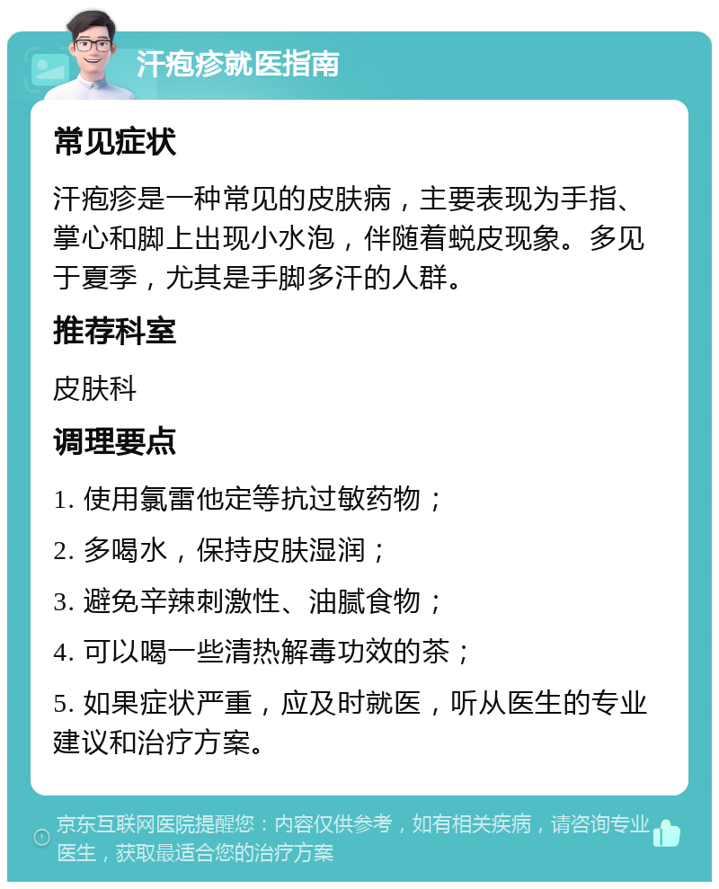 汗疱疹就医指南 常见症状 汗疱疹是一种常见的皮肤病，主要表现为手指、掌心和脚上出现小水泡，伴随着蜕皮现象。多见于夏季，尤其是手脚多汗的人群。 推荐科室 皮肤科 调理要点 1. 使用氯雷他定等抗过敏药物； 2. 多喝水，保持皮肤湿润； 3. 避免辛辣刺激性、油腻食物； 4. 可以喝一些清热解毒功效的茶； 5. 如果症状严重，应及时就医，听从医生的专业建议和治疗方案。