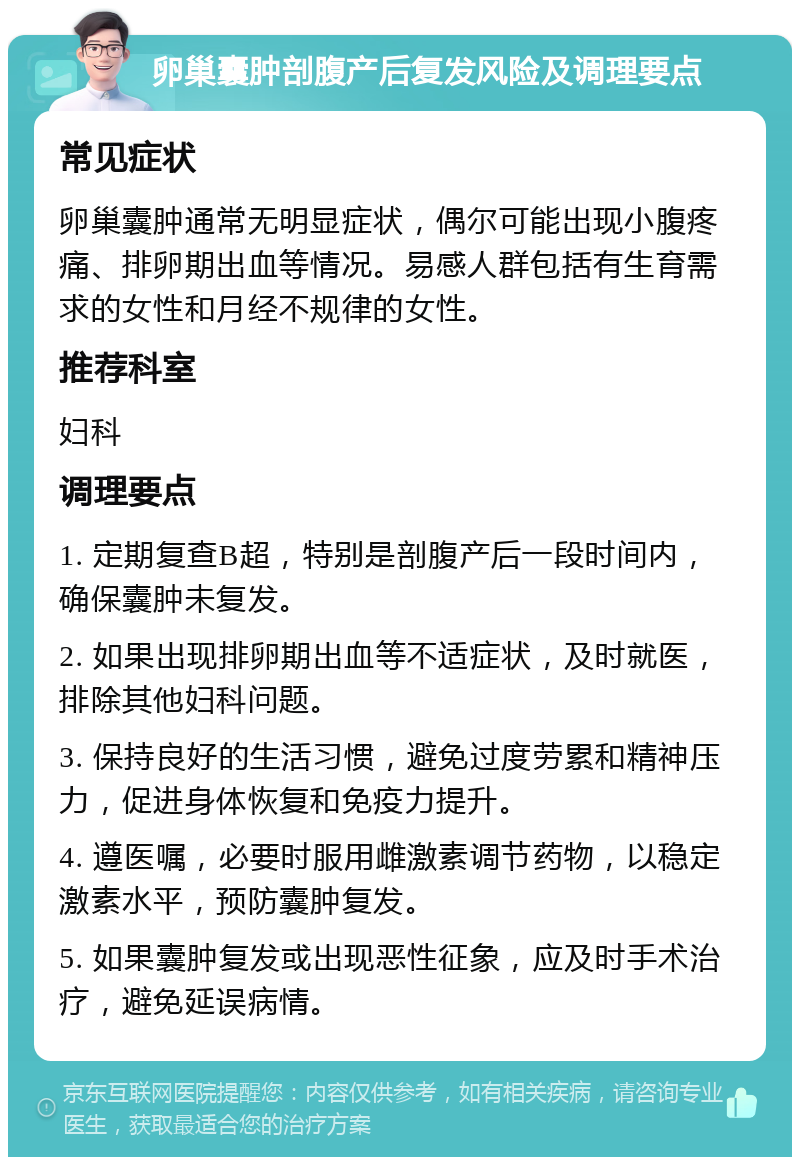 卵巢囊肿剖腹产后复发风险及调理要点 常见症状 卵巢囊肿通常无明显症状，偶尔可能出现小腹疼痛、排卵期出血等情况。易感人群包括有生育需求的女性和月经不规律的女性。 推荐科室 妇科 调理要点 1. 定期复查B超，特别是剖腹产后一段时间内，确保囊肿未复发。 2. 如果出现排卵期出血等不适症状，及时就医，排除其他妇科问题。 3. 保持良好的生活习惯，避免过度劳累和精神压力，促进身体恢复和免疫力提升。 4. 遵医嘱，必要时服用雌激素调节药物，以稳定激素水平，预防囊肿复发。 5. 如果囊肿复发或出现恶性征象，应及时手术治疗，避免延误病情。