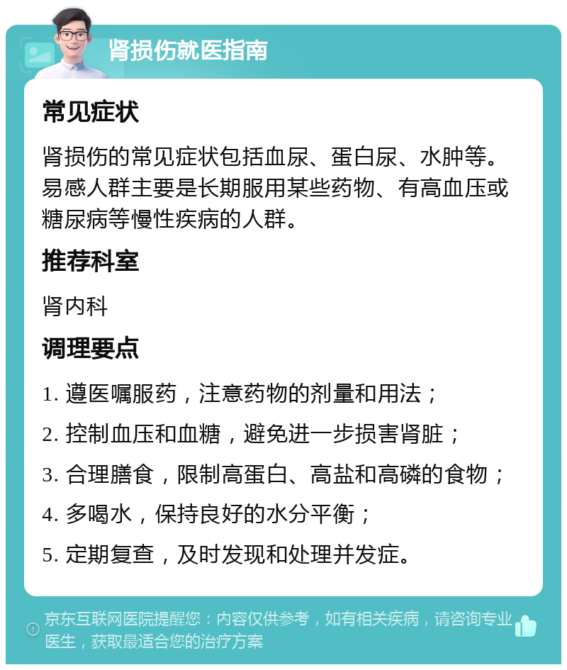 肾损伤就医指南 常见症状 肾损伤的常见症状包括血尿、蛋白尿、水肿等。易感人群主要是长期服用某些药物、有高血压或糖尿病等慢性疾病的人群。 推荐科室 肾内科 调理要点 1. 遵医嘱服药，注意药物的剂量和用法； 2. 控制血压和血糖，避免进一步损害肾脏； 3. 合理膳食，限制高蛋白、高盐和高磷的食物； 4. 多喝水，保持良好的水分平衡； 5. 定期复查，及时发现和处理并发症。