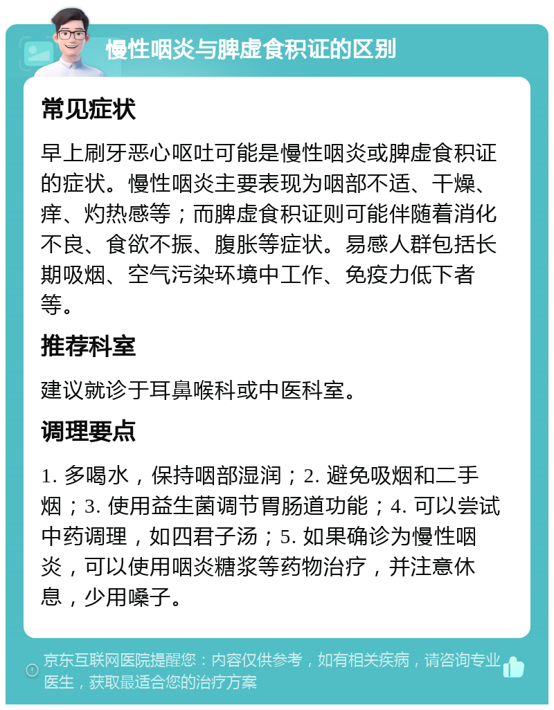 慢性咽炎与脾虚食积证的区别 常见症状 早上刷牙恶心呕吐可能是慢性咽炎或脾虚食积证的症状。慢性咽炎主要表现为咽部不适、干燥、痒、灼热感等；而脾虚食积证则可能伴随着消化不良、食欲不振、腹胀等症状。易感人群包括长期吸烟、空气污染环境中工作、免疫力低下者等。 推荐科室 建议就诊于耳鼻喉科或中医科室。 调理要点 1. 多喝水，保持咽部湿润；2. 避免吸烟和二手烟；3. 使用益生菌调节胃肠道功能；4. 可以尝试中药调理，如四君子汤；5. 如果确诊为慢性咽炎，可以使用咽炎糖浆等药物治疗，并注意休息，少用嗓子。