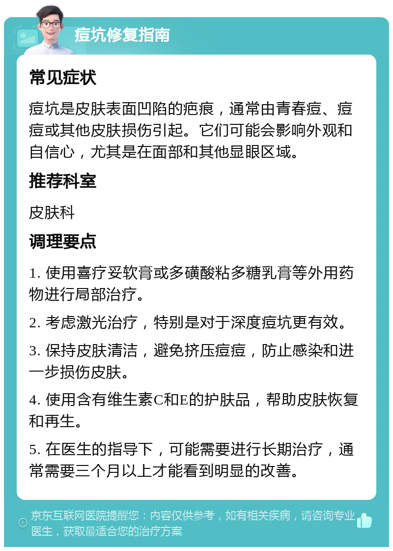 痘坑修复指南 常见症状 痘坑是皮肤表面凹陷的疤痕，通常由青春痘、痘痘或其他皮肤损伤引起。它们可能会影响外观和自信心，尤其是在面部和其他显眼区域。 推荐科室 皮肤科 调理要点 1. 使用喜疗妥软膏或多磺酸粘多糖乳膏等外用药物进行局部治疗。 2. 考虑激光治疗，特别是对于深度痘坑更有效。 3. 保持皮肤清洁，避免挤压痘痘，防止感染和进一步损伤皮肤。 4. 使用含有维生素C和E的护肤品，帮助皮肤恢复和再生。 5. 在医生的指导下，可能需要进行长期治疗，通常需要三个月以上才能看到明显的改善。