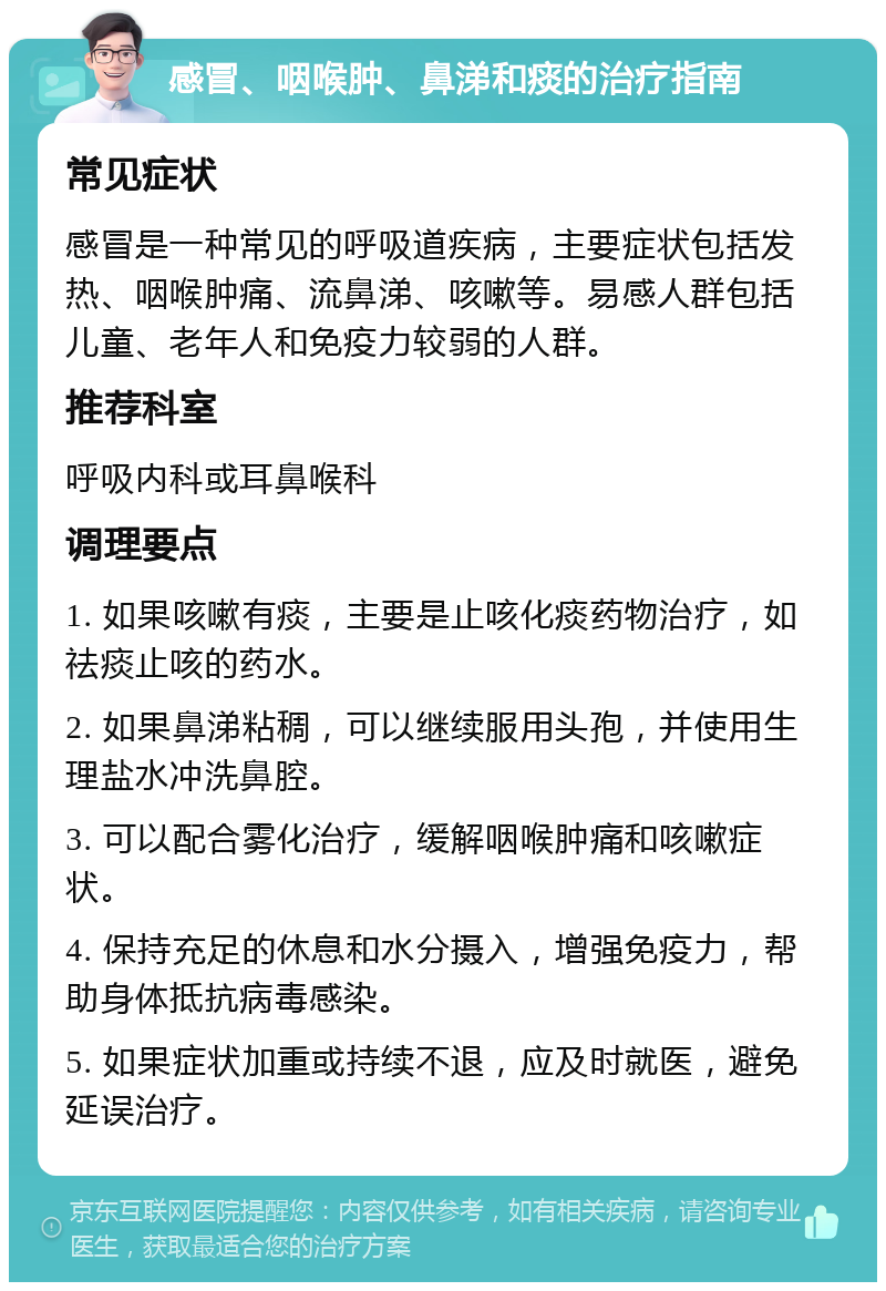 感冒、咽喉肿、鼻涕和痰的治疗指南 常见症状 感冒是一种常见的呼吸道疾病，主要症状包括发热、咽喉肿痛、流鼻涕、咳嗽等。易感人群包括儿童、老年人和免疫力较弱的人群。 推荐科室 呼吸内科或耳鼻喉科 调理要点 1. 如果咳嗽有痰，主要是止咳化痰药物治疗，如祛痰止咳的药水。 2. 如果鼻涕粘稠，可以继续服用头孢，并使用生理盐水冲洗鼻腔。 3. 可以配合雾化治疗，缓解咽喉肿痛和咳嗽症状。 4. 保持充足的休息和水分摄入，增强免疫力，帮助身体抵抗病毒感染。 5. 如果症状加重或持续不退，应及时就医，避免延误治疗。