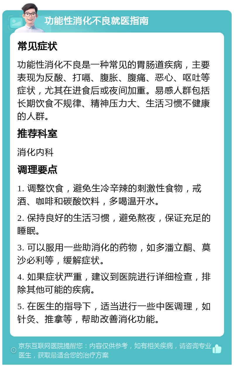 功能性消化不良就医指南 常见症状 功能性消化不良是一种常见的胃肠道疾病，主要表现为反酸、打嗝、腹胀、腹痛、恶心、呕吐等症状，尤其在进食后或夜间加重。易感人群包括长期饮食不规律、精神压力大、生活习惯不健康的人群。 推荐科室 消化内科 调理要点 1. 调整饮食，避免生冷辛辣的刺激性食物，戒酒、咖啡和碳酸饮料，多喝温开水。 2. 保持良好的生活习惯，避免熬夜，保证充足的睡眠。 3. 可以服用一些助消化的药物，如多潘立酮、莫沙必利等，缓解症状。 4. 如果症状严重，建议到医院进行详细检查，排除其他可能的疾病。 5. 在医生的指导下，适当进行一些中医调理，如针灸、推拿等，帮助改善消化功能。