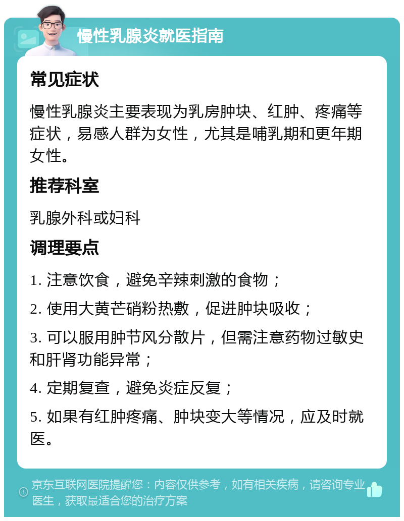 慢性乳腺炎就医指南 常见症状 慢性乳腺炎主要表现为乳房肿块、红肿、疼痛等症状，易感人群为女性，尤其是哺乳期和更年期女性。 推荐科室 乳腺外科或妇科 调理要点 1. 注意饮食，避免辛辣刺激的食物； 2. 使用大黄芒硝粉热敷，促进肿块吸收； 3. 可以服用肿节风分散片，但需注意药物过敏史和肝肾功能异常； 4. 定期复查，避免炎症反复； 5. 如果有红肿疼痛、肿块变大等情况，应及时就医。