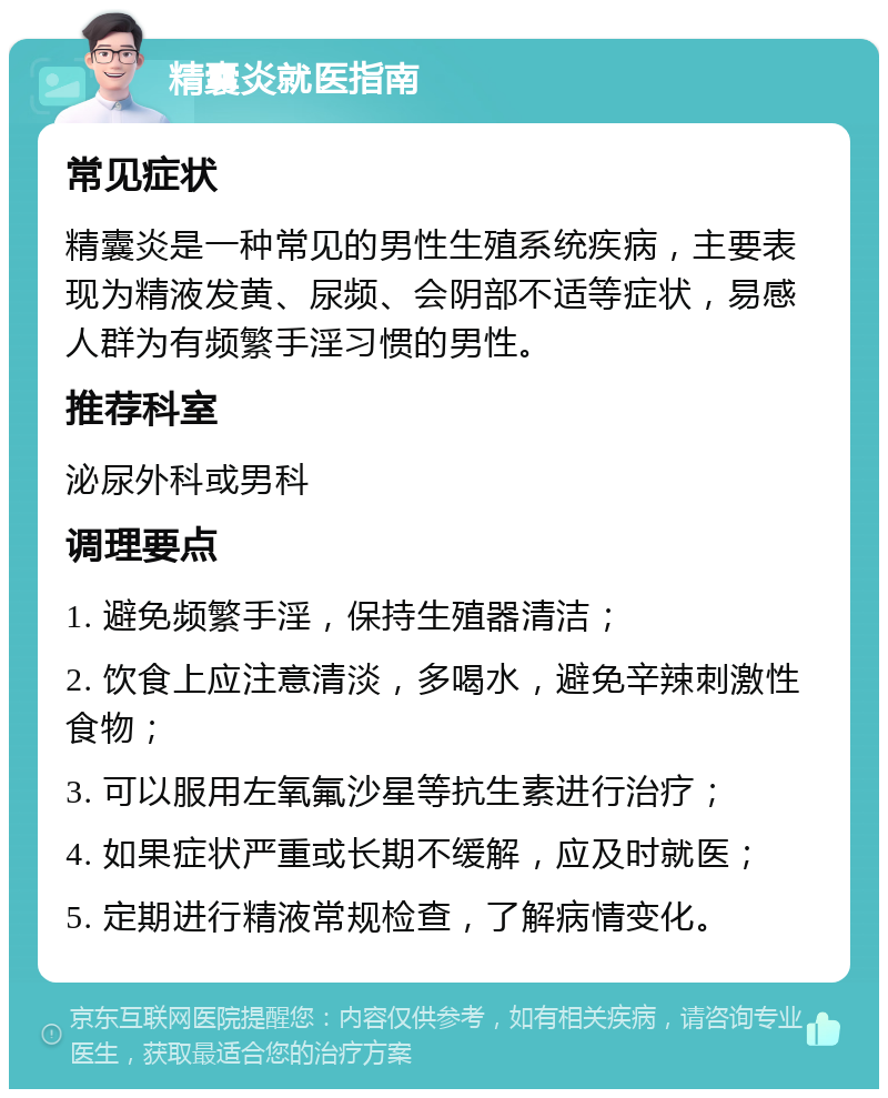 精囊炎就医指南 常见症状 精囊炎是一种常见的男性生殖系统疾病，主要表现为精液发黄、尿频、会阴部不适等症状，易感人群为有频繁手淫习惯的男性。 推荐科室 泌尿外科或男科 调理要点 1. 避免频繁手淫，保持生殖器清洁； 2. 饮食上应注意清淡，多喝水，避免辛辣刺激性食物； 3. 可以服用左氧氟沙星等抗生素进行治疗； 4. 如果症状严重或长期不缓解，应及时就医； 5. 定期进行精液常规检查，了解病情变化。