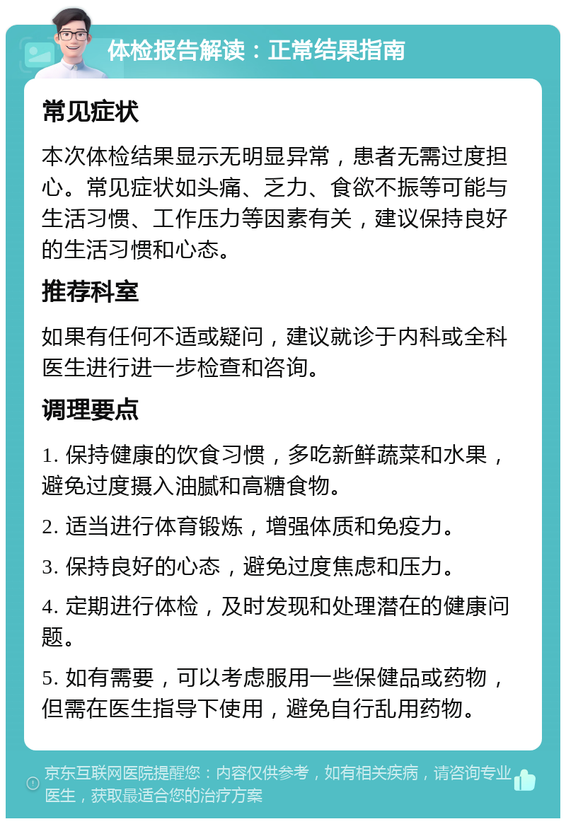 体检报告解读：正常结果指南 常见症状 本次体检结果显示无明显异常，患者无需过度担心。常见症状如头痛、乏力、食欲不振等可能与生活习惯、工作压力等因素有关，建议保持良好的生活习惯和心态。 推荐科室 如果有任何不适或疑问，建议就诊于内科或全科医生进行进一步检查和咨询。 调理要点 1. 保持健康的饮食习惯，多吃新鲜蔬菜和水果，避免过度摄入油腻和高糖食物。 2. 适当进行体育锻炼，增强体质和免疫力。 3. 保持良好的心态，避免过度焦虑和压力。 4. 定期进行体检，及时发现和处理潜在的健康问题。 5. 如有需要，可以考虑服用一些保健品或药物，但需在医生指导下使用，避免自行乱用药物。