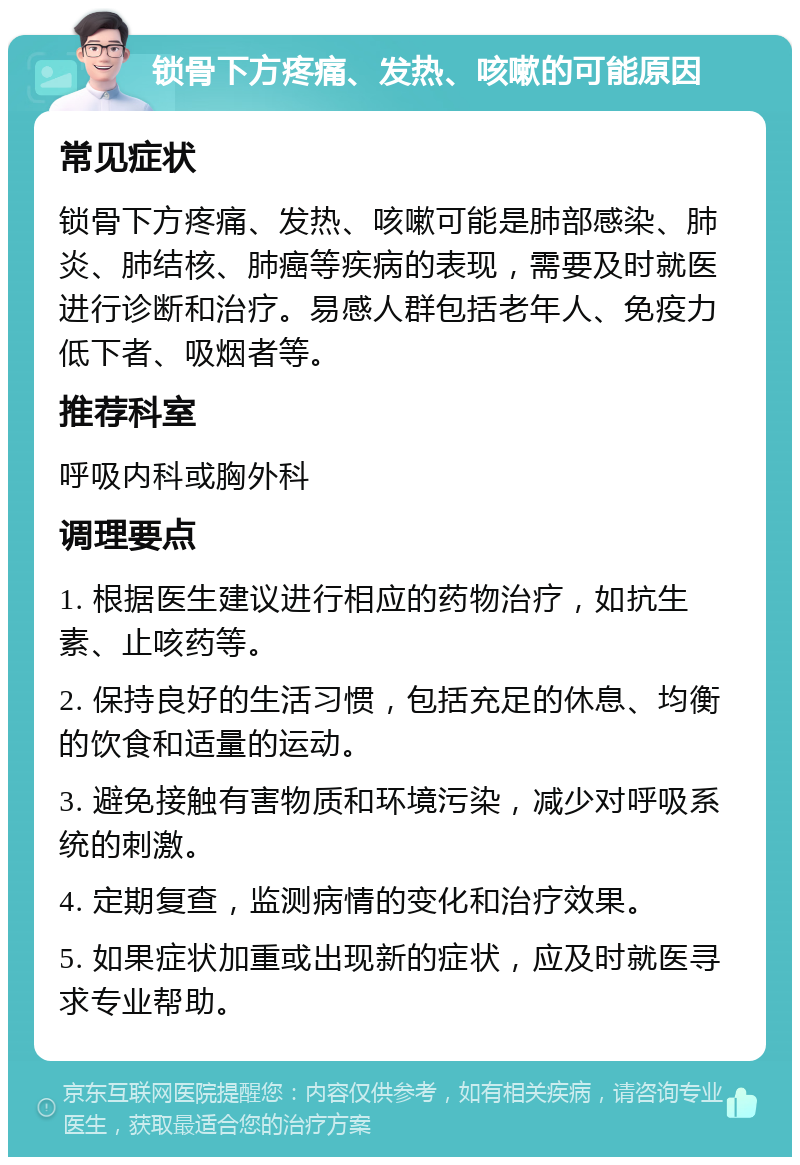 锁骨下方疼痛、发热、咳嗽的可能原因 常见症状 锁骨下方疼痛、发热、咳嗽可能是肺部感染、肺炎、肺结核、肺癌等疾病的表现，需要及时就医进行诊断和治疗。易感人群包括老年人、免疫力低下者、吸烟者等。 推荐科室 呼吸内科或胸外科 调理要点 1. 根据医生建议进行相应的药物治疗，如抗生素、止咳药等。 2. 保持良好的生活习惯，包括充足的休息、均衡的饮食和适量的运动。 3. 避免接触有害物质和环境污染，减少对呼吸系统的刺激。 4. 定期复查，监测病情的变化和治疗效果。 5. 如果症状加重或出现新的症状，应及时就医寻求专业帮助。