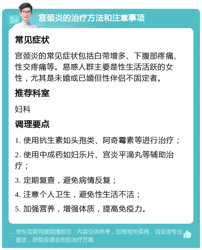 宫颈炎的治疗方法和注意事项 常见症状 宫颈炎的常见症状包括白带增多、下腹部疼痛、性交疼痛等。易感人群主要是性生活活跃的女性，尤其是未婚或已婚但性伴侣不固定者。 推荐科室 妇科 调理要点 1. 使用抗生素如头孢类、阿奇霉素等进行治疗； 2. 使用中成药如妇乐片、宫炎平滴丸等辅助治疗； 3. 定期复查，避免病情反复； 4. 注意个人卫生，避免性生活不洁； 5. 加强营养，增强体质，提高免疫力。