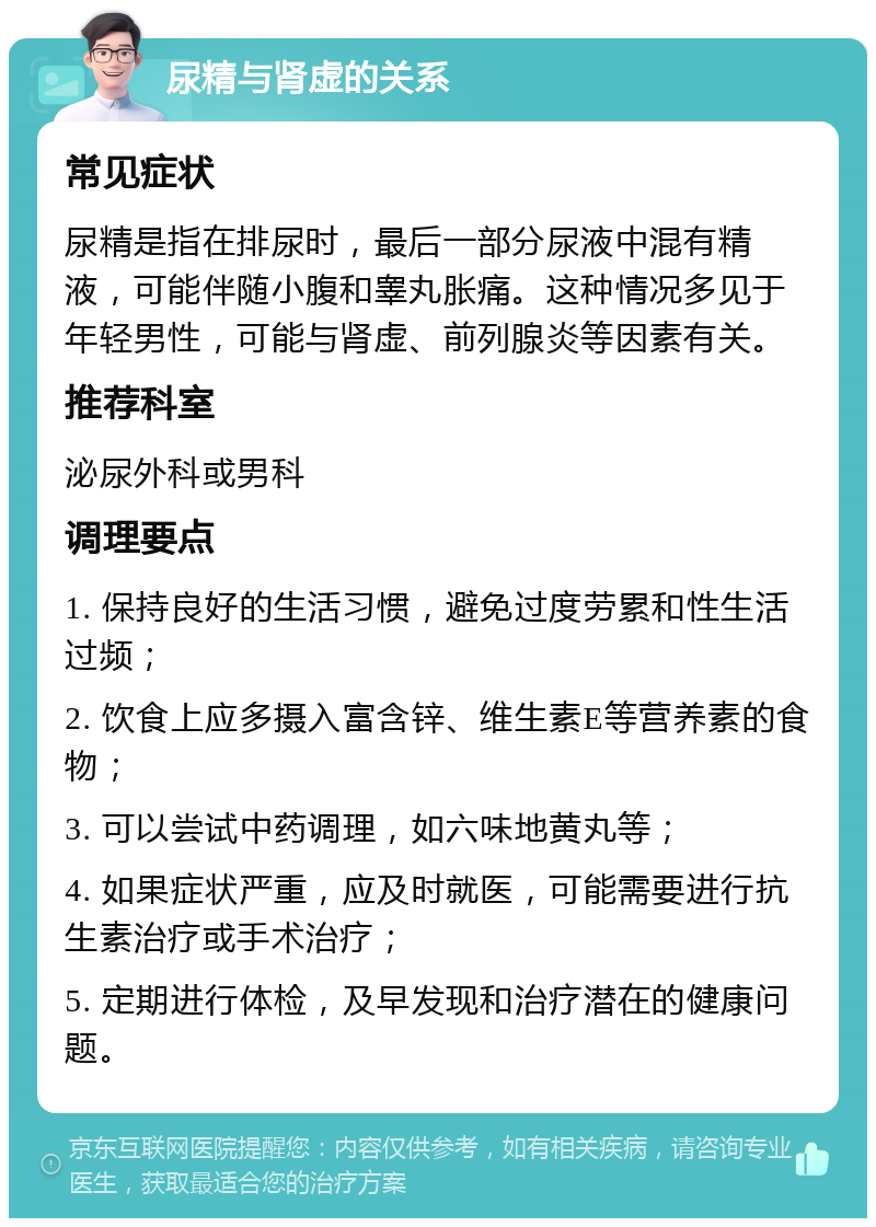 尿精与肾虚的关系 常见症状 尿精是指在排尿时，最后一部分尿液中混有精液，可能伴随小腹和睾丸胀痛。这种情况多见于年轻男性，可能与肾虚、前列腺炎等因素有关。 推荐科室 泌尿外科或男科 调理要点 1. 保持良好的生活习惯，避免过度劳累和性生活过频； 2. 饮食上应多摄入富含锌、维生素E等营养素的食物； 3. 可以尝试中药调理，如六味地黄丸等； 4. 如果症状严重，应及时就医，可能需要进行抗生素治疗或手术治疗； 5. 定期进行体检，及早发现和治疗潜在的健康问题。