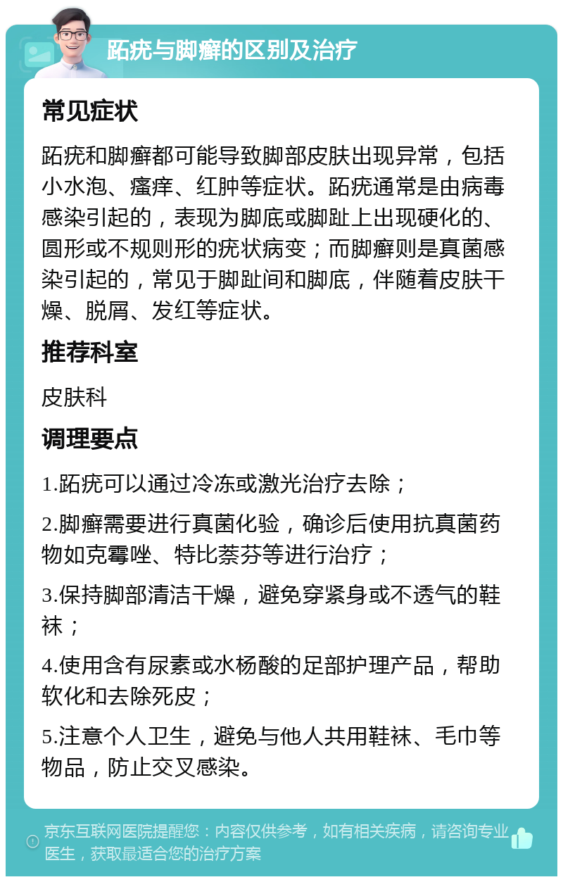 跖疣与脚癣的区别及治疗 常见症状 跖疣和脚癣都可能导致脚部皮肤出现异常，包括小水泡、瘙痒、红肿等症状。跖疣通常是由病毒感染引起的，表现为脚底或脚趾上出现硬化的、圆形或不规则形的疣状病变；而脚癣则是真菌感染引起的，常见于脚趾间和脚底，伴随着皮肤干燥、脱屑、发红等症状。 推荐科室 皮肤科 调理要点 1.跖疣可以通过冷冻或激光治疗去除； 2.脚癣需要进行真菌化验，确诊后使用抗真菌药物如克霉唑、特比萘芬等进行治疗； 3.保持脚部清洁干燥，避免穿紧身或不透气的鞋袜； 4.使用含有尿素或水杨酸的足部护理产品，帮助软化和去除死皮； 5.注意个人卫生，避免与他人共用鞋袜、毛巾等物品，防止交叉感染。