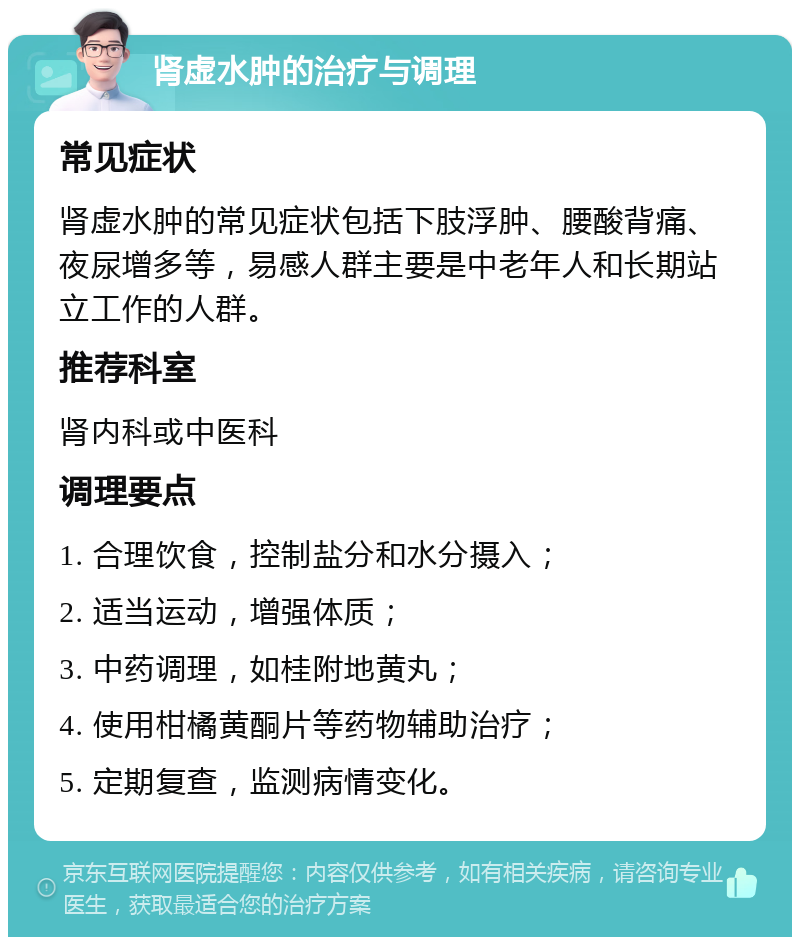 肾虚水肿的治疗与调理 常见症状 肾虚水肿的常见症状包括下肢浮肿、腰酸背痛、夜尿增多等，易感人群主要是中老年人和长期站立工作的人群。 推荐科室 肾内科或中医科 调理要点 1. 合理饮食，控制盐分和水分摄入； 2. 适当运动，增强体质； 3. 中药调理，如桂附地黄丸； 4. 使用柑橘黄酮片等药物辅助治疗； 5. 定期复查，监测病情变化。