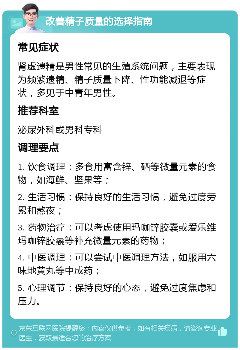 改善精子质量的选择指南 常见症状 肾虚遗精是男性常见的生殖系统问题，主要表现为频繁遗精、精子质量下降、性功能减退等症状，多见于中青年男性。 推荐科室 泌尿外科或男科专科 调理要点 1. 饮食调理：多食用富含锌、硒等微量元素的食物，如海鲜、坚果等； 2. 生活习惯：保持良好的生活习惯，避免过度劳累和熬夜； 3. 药物治疗：可以考虑使用玛咖锌胶囊或爱乐维玛咖锌胶囊等补充微量元素的药物； 4. 中医调理：可以尝试中医调理方法，如服用六味地黄丸等中成药； 5. 心理调节：保持良好的心态，避免过度焦虑和压力。