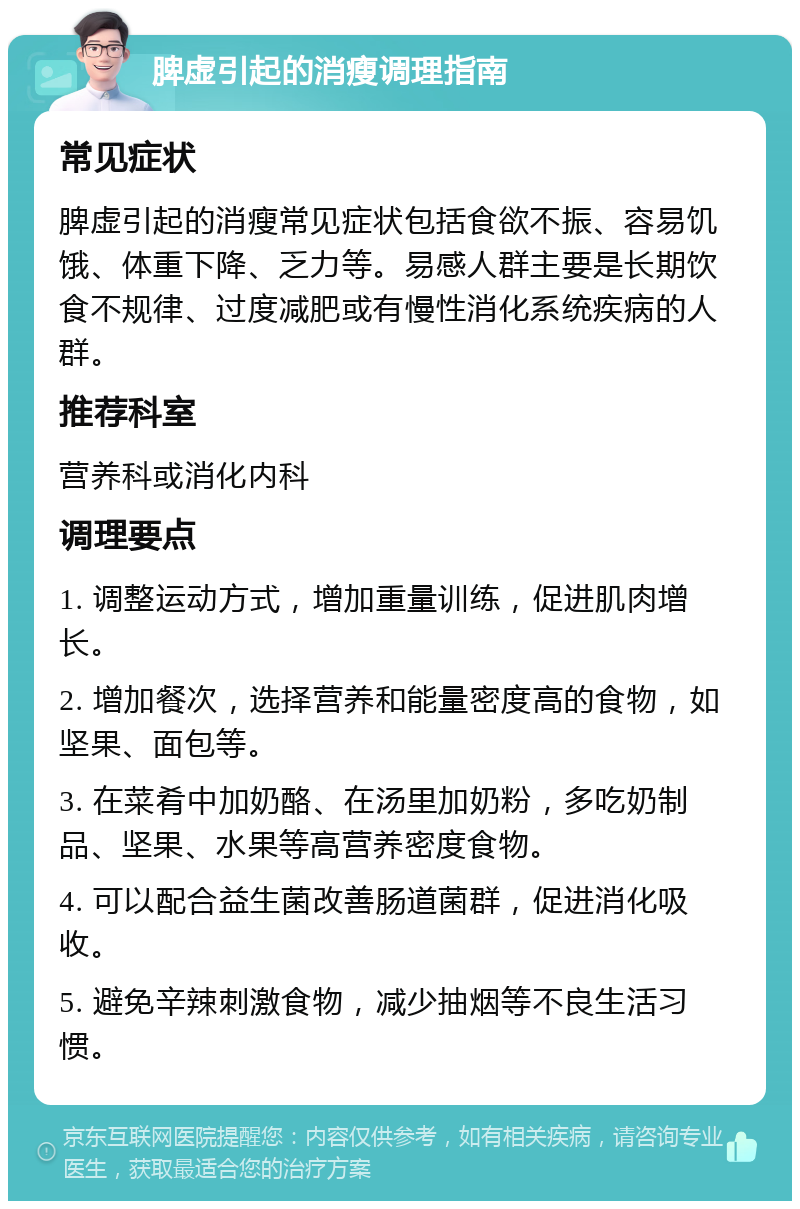 脾虚引起的消瘦调理指南 常见症状 脾虚引起的消瘦常见症状包括食欲不振、容易饥饿、体重下降、乏力等。易感人群主要是长期饮食不规律、过度减肥或有慢性消化系统疾病的人群。 推荐科室 营养科或消化内科 调理要点 1. 调整运动方式，增加重量训练，促进肌肉增长。 2. 增加餐次，选择营养和能量密度高的食物，如坚果、面包等。 3. 在菜肴中加奶酪、在汤里加奶粉，多吃奶制品、坚果、水果等高营养密度食物。 4. 可以配合益生菌改善肠道菌群，促进消化吸收。 5. 避免辛辣刺激食物，减少抽烟等不良生活习惯。