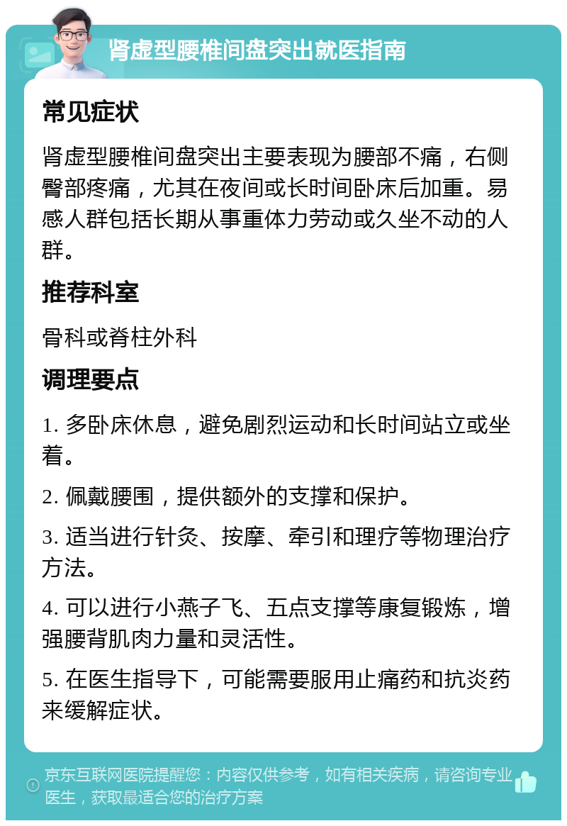 肾虚型腰椎间盘突出就医指南 常见症状 肾虚型腰椎间盘突出主要表现为腰部不痛，右侧臀部疼痛，尤其在夜间或长时间卧床后加重。易感人群包括长期从事重体力劳动或久坐不动的人群。 推荐科室 骨科或脊柱外科 调理要点 1. 多卧床休息，避免剧烈运动和长时间站立或坐着。 2. 佩戴腰围，提供额外的支撑和保护。 3. 适当进行针灸、按摩、牵引和理疗等物理治疗方法。 4. 可以进行小燕子飞、五点支撑等康复锻炼，增强腰背肌肉力量和灵活性。 5. 在医生指导下，可能需要服用止痛药和抗炎药来缓解症状。