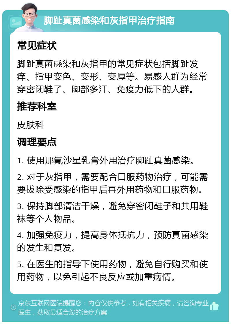 脚趾真菌感染和灰指甲治疗指南 常见症状 脚趾真菌感染和灰指甲的常见症状包括脚趾发痒、指甲变色、变形、变厚等。易感人群为经常穿密闭鞋子、脚部多汗、免疫力低下的人群。 推荐科室 皮肤科 调理要点 1. 使用那氟沙星乳膏外用治疗脚趾真菌感染。 2. 对于灰指甲，需要配合口服药物治疗，可能需要拔除受感染的指甲后再外用药物和口服药物。 3. 保持脚部清洁干燥，避免穿密闭鞋子和共用鞋袜等个人物品。 4. 加强免疫力，提高身体抵抗力，预防真菌感染的发生和复发。 5. 在医生的指导下使用药物，避免自行购买和使用药物，以免引起不良反应或加重病情。