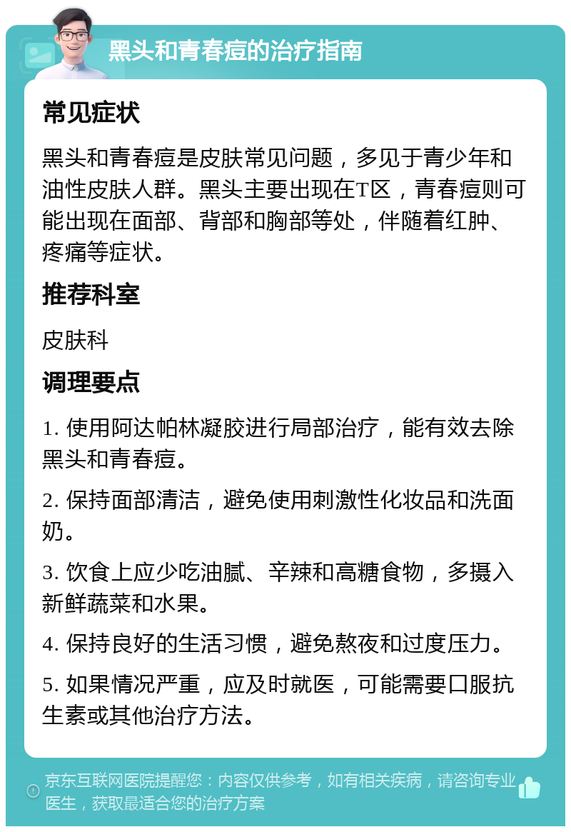 黑头和青春痘的治疗指南 常见症状 黑头和青春痘是皮肤常见问题，多见于青少年和油性皮肤人群。黑头主要出现在T区，青春痘则可能出现在面部、背部和胸部等处，伴随着红肿、疼痛等症状。 推荐科室 皮肤科 调理要点 1. 使用阿达帕林凝胶进行局部治疗，能有效去除黑头和青春痘。 2. 保持面部清洁，避免使用刺激性化妆品和洗面奶。 3. 饮食上应少吃油腻、辛辣和高糖食物，多摄入新鲜蔬菜和水果。 4. 保持良好的生活习惯，避免熬夜和过度压力。 5. 如果情况严重，应及时就医，可能需要口服抗生素或其他治疗方法。