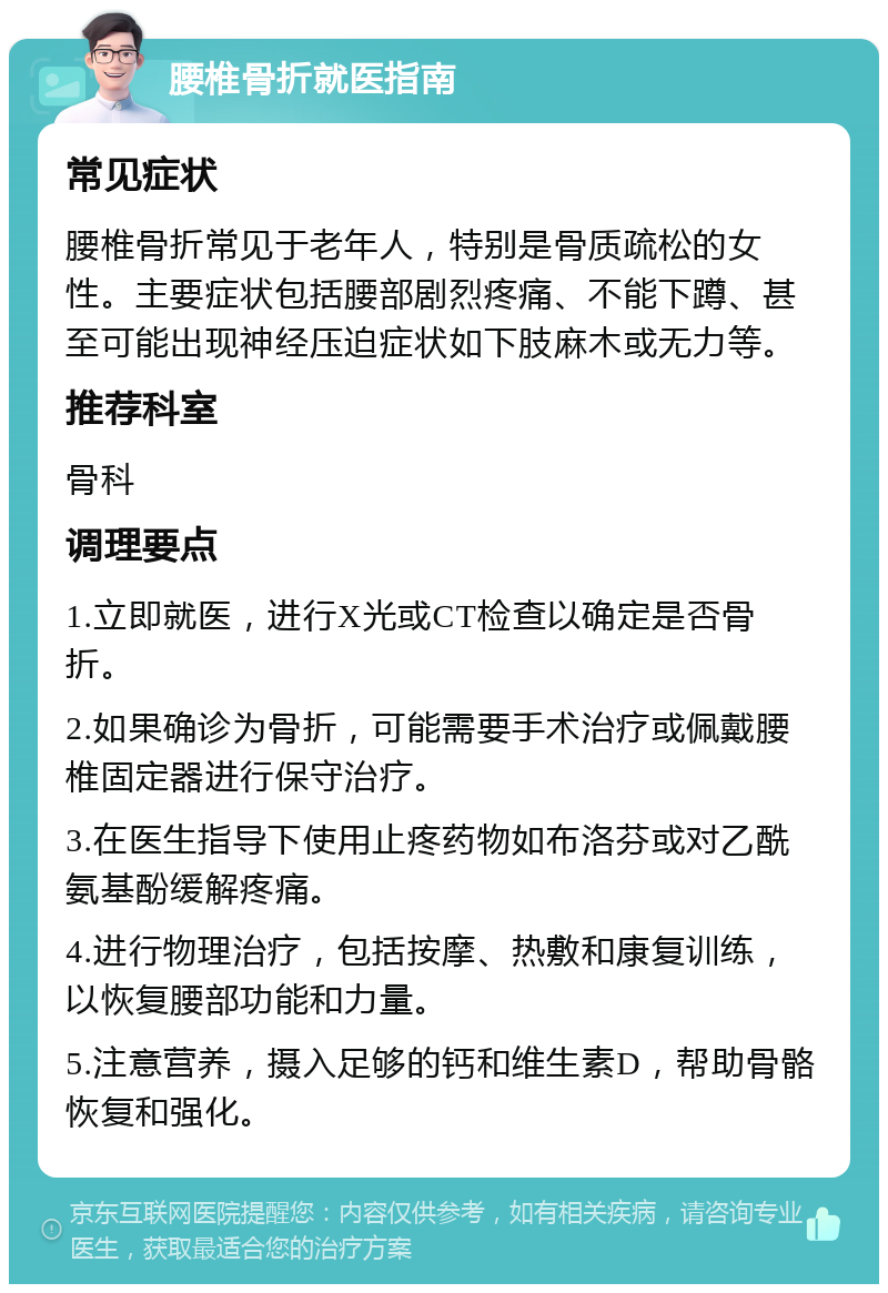 腰椎骨折就医指南 常见症状 腰椎骨折常见于老年人，特别是骨质疏松的女性。主要症状包括腰部剧烈疼痛、不能下蹲、甚至可能出现神经压迫症状如下肢麻木或无力等。 推荐科室 骨科 调理要点 1.立即就医，进行X光或CT检查以确定是否骨折。 2.如果确诊为骨折，可能需要手术治疗或佩戴腰椎固定器进行保守治疗。 3.在医生指导下使用止疼药物如布洛芬或对乙酰氨基酚缓解疼痛。 4.进行物理治疗，包括按摩、热敷和康复训练，以恢复腰部功能和力量。 5.注意营养，摄入足够的钙和维生素D，帮助骨骼恢复和强化。