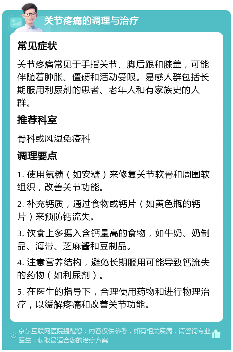 关节疼痛的调理与治疗 常见症状 关节疼痛常见于手指关节、脚后跟和膝盖，可能伴随着肿胀、僵硬和活动受限。易感人群包括长期服用利尿剂的患者、老年人和有家族史的人群。 推荐科室 骨科或风湿免疫科 调理要点 1. 使用氨糖（如安糖）来修复关节软骨和周围软组织，改善关节功能。 2. 补充钙质，通过食物或钙片（如黄色瓶的钙片）来预防钙流失。 3. 饮食上多摄入含钙量高的食物，如牛奶、奶制品、海带、芝麻酱和豆制品。 4. 注意营养结构，避免长期服用可能导致钙流失的药物（如利尿剂）。 5. 在医生的指导下，合理使用药物和进行物理治疗，以缓解疼痛和改善关节功能。