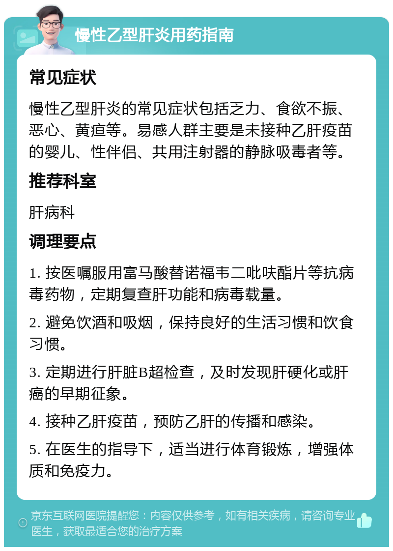 慢性乙型肝炎用药指南 常见症状 慢性乙型肝炎的常见症状包括乏力、食欲不振、恶心、黄疸等。易感人群主要是未接种乙肝疫苗的婴儿、性伴侣、共用注射器的静脉吸毒者等。 推荐科室 肝病科 调理要点 1. 按医嘱服用富马酸替诺福韦二吡呋酯片等抗病毒药物，定期复查肝功能和病毒载量。 2. 避免饮酒和吸烟，保持良好的生活习惯和饮食习惯。 3. 定期进行肝脏B超检查，及时发现肝硬化或肝癌的早期征象。 4. 接种乙肝疫苗，预防乙肝的传播和感染。 5. 在医生的指导下，适当进行体育锻炼，增强体质和免疫力。