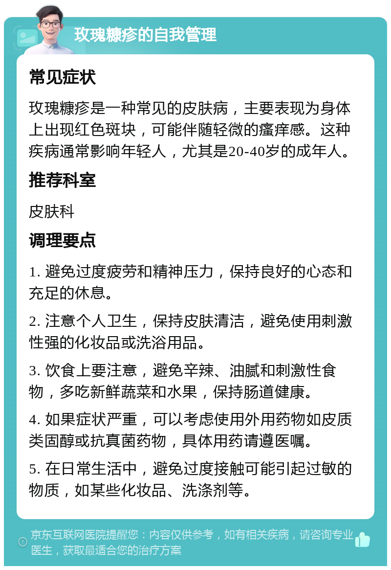 玫瑰糠疹的自我管理 常见症状 玫瑰糠疹是一种常见的皮肤病，主要表现为身体上出现红色斑块，可能伴随轻微的瘙痒感。这种疾病通常影响年轻人，尤其是20-40岁的成年人。 推荐科室 皮肤科 调理要点 1. 避免过度疲劳和精神压力，保持良好的心态和充足的休息。 2. 注意个人卫生，保持皮肤清洁，避免使用刺激性强的化妆品或洗浴用品。 3. 饮食上要注意，避免辛辣、油腻和刺激性食物，多吃新鲜蔬菜和水果，保持肠道健康。 4. 如果症状严重，可以考虑使用外用药物如皮质类固醇或抗真菌药物，具体用药请遵医嘱。 5. 在日常生活中，避免过度接触可能引起过敏的物质，如某些化妆品、洗涤剂等。