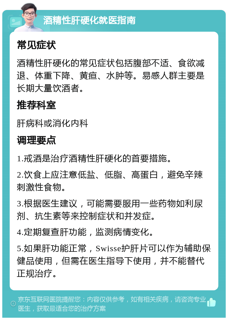 酒精性肝硬化就医指南 常见症状 酒精性肝硬化的常见症状包括腹部不适、食欲减退、体重下降、黄疸、水肿等。易感人群主要是长期大量饮酒者。 推荐科室 肝病科或消化内科 调理要点 1.戒酒是治疗酒精性肝硬化的首要措施。 2.饮食上应注意低盐、低脂、高蛋白，避免辛辣刺激性食物。 3.根据医生建议，可能需要服用一些药物如利尿剂、抗生素等来控制症状和并发症。 4.定期复查肝功能，监测病情变化。 5.如果肝功能正常，Swisse护肝片可以作为辅助保健品使用，但需在医生指导下使用，并不能替代正规治疗。