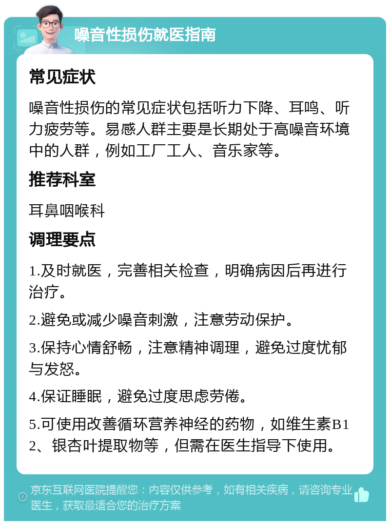 噪音性损伤就医指南 常见症状 噪音性损伤的常见症状包括听力下降、耳鸣、听力疲劳等。易感人群主要是长期处于高噪音环境中的人群，例如工厂工人、音乐家等。 推荐科室 耳鼻咽喉科 调理要点 1.及时就医，完善相关检查，明确病因后再进行治疗。 2.避免或减少噪音刺激，注意劳动保护。 3.保持心情舒畅，注意精神调理，避免过度忧郁与发怒。 4.保证睡眠，避免过度思虑劳倦。 5.可使用改善循环营养神经的药物，如维生素B12、银杏叶提取物等，但需在医生指导下使用。