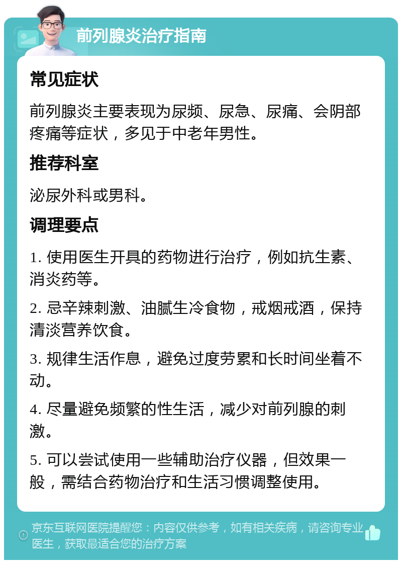 前列腺炎治疗指南 常见症状 前列腺炎主要表现为尿频、尿急、尿痛、会阴部疼痛等症状，多见于中老年男性。 推荐科室 泌尿外科或男科。 调理要点 1. 使用医生开具的药物进行治疗，例如抗生素、消炎药等。 2. 忌辛辣刺激、油腻生冷食物，戒烟戒酒，保持清淡营养饮食。 3. 规律生活作息，避免过度劳累和长时间坐着不动。 4. 尽量避免频繁的性生活，减少对前列腺的刺激。 5. 可以尝试使用一些辅助治疗仪器，但效果一般，需结合药物治疗和生活习惯调整使用。