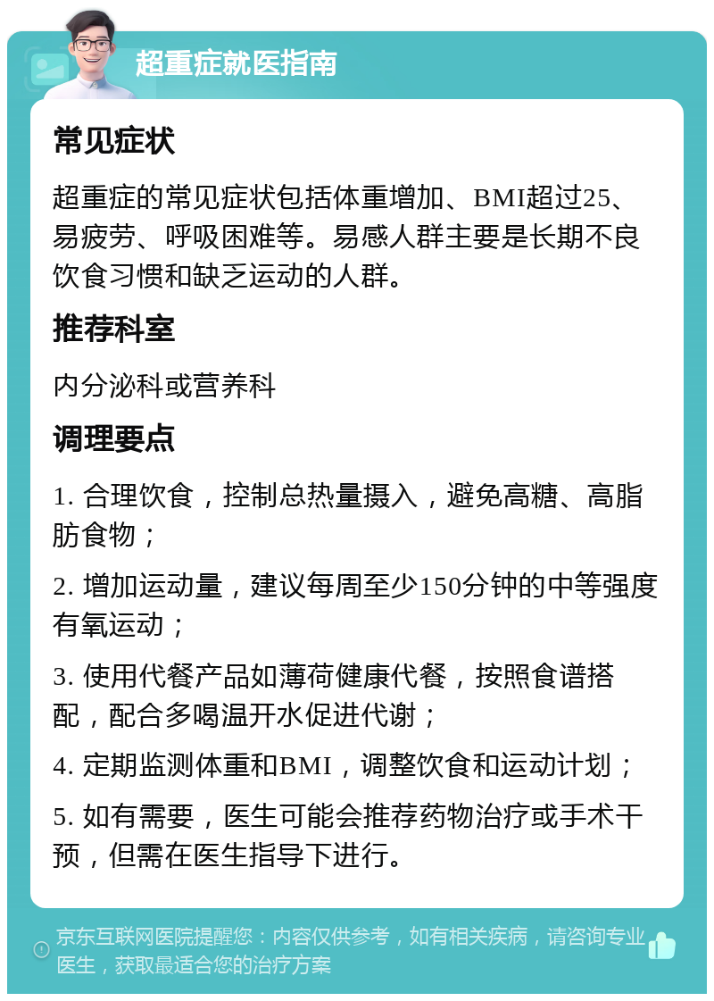 超重症就医指南 常见症状 超重症的常见症状包括体重增加、BMI超过25、易疲劳、呼吸困难等。易感人群主要是长期不良饮食习惯和缺乏运动的人群。 推荐科室 内分泌科或营养科 调理要点 1. 合理饮食，控制总热量摄入，避免高糖、高脂肪食物； 2. 增加运动量，建议每周至少150分钟的中等强度有氧运动； 3. 使用代餐产品如薄荷健康代餐，按照食谱搭配，配合多喝温开水促进代谢； 4. 定期监测体重和BMI，调整饮食和运动计划； 5. 如有需要，医生可能会推荐药物治疗或手术干预，但需在医生指导下进行。