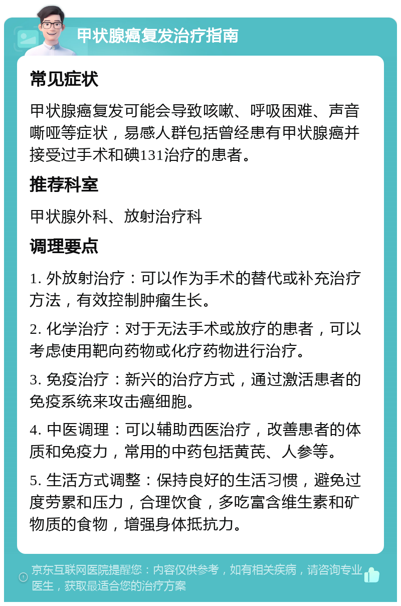 甲状腺癌复发治疗指南 常见症状 甲状腺癌复发可能会导致咳嗽、呼吸困难、声音嘶哑等症状，易感人群包括曾经患有甲状腺癌并接受过手术和碘131治疗的患者。 推荐科室 甲状腺外科、放射治疗科 调理要点 1. 外放射治疗：可以作为手术的替代或补充治疗方法，有效控制肿瘤生长。 2. 化学治疗：对于无法手术或放疗的患者，可以考虑使用靶向药物或化疗药物进行治疗。 3. 免疫治疗：新兴的治疗方式，通过激活患者的免疫系统来攻击癌细胞。 4. 中医调理：可以辅助西医治疗，改善患者的体质和免疫力，常用的中药包括黄芪、人参等。 5. 生活方式调整：保持良好的生活习惯，避免过度劳累和压力，合理饮食，多吃富含维生素和矿物质的食物，增强身体抵抗力。