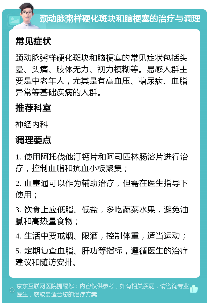 颈动脉粥样硬化斑块和脑梗塞的治疗与调理 常见症状 颈动脉粥样硬化斑块和脑梗塞的常见症状包括头晕、头痛、肢体无力、视力模糊等。易感人群主要是中老年人，尤其是有高血压、糖尿病、血脂异常等基础疾病的人群。 推荐科室 神经内科 调理要点 1. 使用阿托伐他汀钙片和阿司匹林肠溶片进行治疗，控制血脂和抗血小板聚集； 2. 血塞通可以作为辅助治疗，但需在医生指导下使用； 3. 饮食上应低脂、低盐，多吃蔬菜水果，避免油腻和高热量食物； 4. 生活中要戒烟、限酒，控制体重，适当运动； 5. 定期复查血脂、肝功等指标，遵循医生的治疗建议和随访安排。