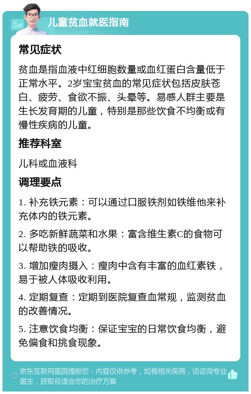 儿童贫血就医指南 常见症状 贫血是指血液中红细胞数量或血红蛋白含量低于正常水平。2岁宝宝贫血的常见症状包括皮肤苍白、疲劳、食欲不振、头晕等。易感人群主要是生长发育期的儿童，特别是那些饮食不均衡或有慢性疾病的儿童。 推荐科室 儿科或血液科 调理要点 1. 补充铁元素：可以通过口服铁剂如铁维他来补充体内的铁元素。 2. 多吃新鲜蔬菜和水果：富含维生素C的食物可以帮助铁的吸收。 3. 增加瘦肉摄入：瘦肉中含有丰富的血红素铁，易于被人体吸收利用。 4. 定期复查：定期到医院复查血常规，监测贫血的改善情况。 5. 注意饮食均衡：保证宝宝的日常饮食均衡，避免偏食和挑食现象。