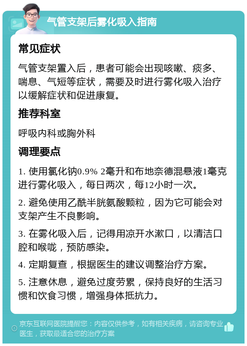 气管支架后雾化吸入指南 常见症状 气管支架置入后，患者可能会出现咳嗽、痰多、喘息、气短等症状，需要及时进行雾化吸入治疗以缓解症状和促进康复。 推荐科室 呼吸内科或胸外科 调理要点 1. 使用氯化钠0.9% 2毫升和布地奈德混悬液1毫克进行雾化吸入，每日两次，每12小时一次。 2. 避免使用乙酰半胱氨酸颗粒，因为它可能会对支架产生不良影响。 3. 在雾化吸入后，记得用凉开水漱口，以清洁口腔和喉咙，预防感染。 4. 定期复查，根据医生的建议调整治疗方案。 5. 注意休息，避免过度劳累，保持良好的生活习惯和饮食习惯，增强身体抵抗力。