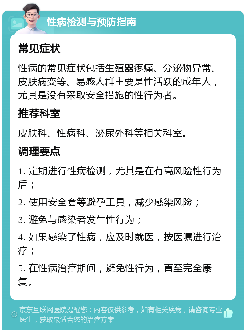 性病检测与预防指南 常见症状 性病的常见症状包括生殖器疼痛、分泌物异常、皮肤病变等。易感人群主要是性活跃的成年人，尤其是没有采取安全措施的性行为者。 推荐科室 皮肤科、性病科、泌尿外科等相关科室。 调理要点 1. 定期进行性病检测，尤其是在有高风险性行为后； 2. 使用安全套等避孕工具，减少感染风险； 3. 避免与感染者发生性行为； 4. 如果感染了性病，应及时就医，按医嘱进行治疗； 5. 在性病治疗期间，避免性行为，直至完全康复。