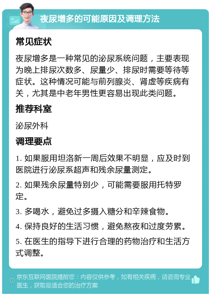 夜尿增多的可能原因及调理方法 常见症状 夜尿增多是一种常见的泌尿系统问题，主要表现为晚上排尿次数多、尿量少、排尿时需要等待等症状。这种情况可能与前列腺炎、肾虚等疾病有关，尤其是中老年男性更容易出现此类问题。 推荐科室 泌尿外科 调理要点 1. 如果服用坦洛新一周后效果不明显，应及时到医院进行泌尿系超声和残余尿量测定。 2. 如果残余尿量特别少，可能需要服用托特罗定。 3. 多喝水，避免过多摄入糖分和辛辣食物。 4. 保持良好的生活习惯，避免熬夜和过度劳累。 5. 在医生的指导下进行合理的药物治疗和生活方式调整。