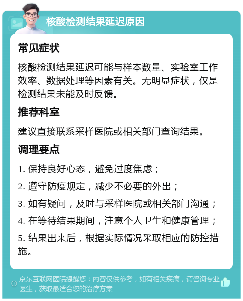 核酸检测结果延迟原因 常见症状 核酸检测结果延迟可能与样本数量、实验室工作效率、数据处理等因素有关。无明显症状，仅是检测结果未能及时反馈。 推荐科室 建议直接联系采样医院或相关部门查询结果。 调理要点 1. 保持良好心态，避免过度焦虑； 2. 遵守防疫规定，减少不必要的外出； 3. 如有疑问，及时与采样医院或相关部门沟通； 4. 在等待结果期间，注意个人卫生和健康管理； 5. 结果出来后，根据实际情况采取相应的防控措施。