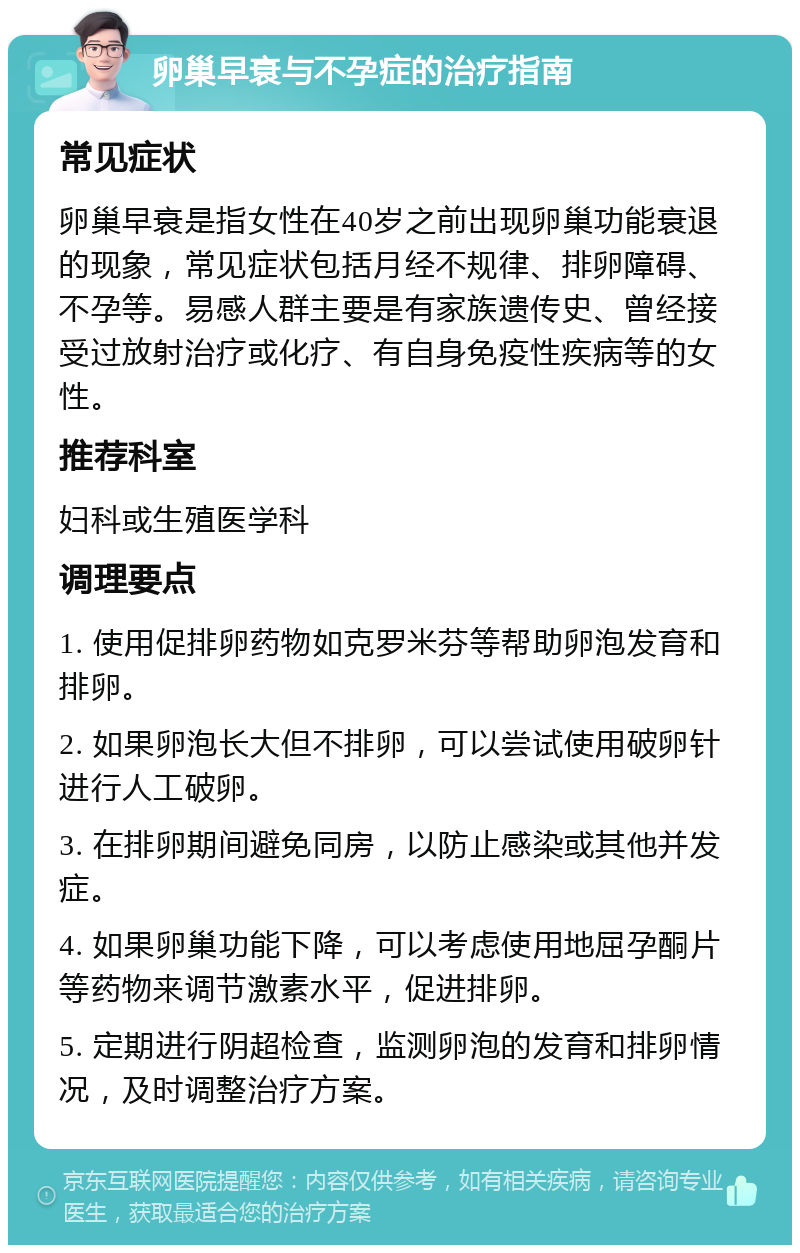 卵巢早衰与不孕症的治疗指南 常见症状 卵巢早衰是指女性在40岁之前出现卵巢功能衰退的现象，常见症状包括月经不规律、排卵障碍、不孕等。易感人群主要是有家族遗传史、曾经接受过放射治疗或化疗、有自身免疫性疾病等的女性。 推荐科室 妇科或生殖医学科 调理要点 1. 使用促排卵药物如克罗米芬等帮助卵泡发育和排卵。 2. 如果卵泡长大但不排卵，可以尝试使用破卵针进行人工破卵。 3. 在排卵期间避免同房，以防止感染或其他并发症。 4. 如果卵巢功能下降，可以考虑使用地屈孕酮片等药物来调节激素水平，促进排卵。 5. 定期进行阴超检查，监测卵泡的发育和排卵情况，及时调整治疗方案。