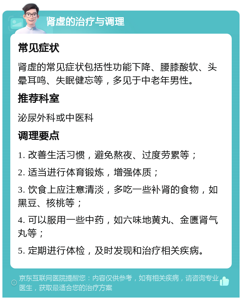 肾虚的治疗与调理 常见症状 肾虚的常见症状包括性功能下降、腰膝酸软、头晕耳鸣、失眠健忘等，多见于中老年男性。 推荐科室 泌尿外科或中医科 调理要点 1. 改善生活习惯，避免熬夜、过度劳累等； 2. 适当进行体育锻炼，增强体质； 3. 饮食上应注意清淡，多吃一些补肾的食物，如黑豆、核桃等； 4. 可以服用一些中药，如六味地黄丸、金匮肾气丸等； 5. 定期进行体检，及时发现和治疗相关疾病。