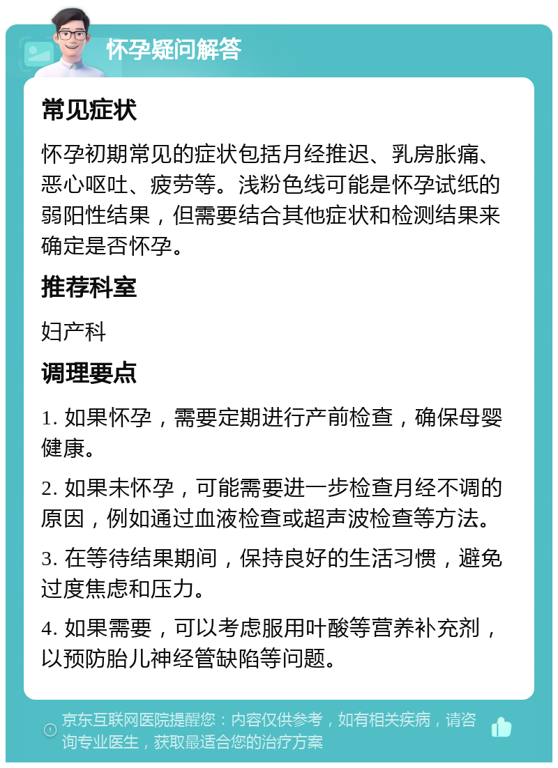 怀孕疑问解答 常见症状 怀孕初期常见的症状包括月经推迟、乳房胀痛、恶心呕吐、疲劳等。浅粉色线可能是怀孕试纸的弱阳性结果，但需要结合其他症状和检测结果来确定是否怀孕。 推荐科室 妇产科 调理要点 1. 如果怀孕，需要定期进行产前检查，确保母婴健康。 2. 如果未怀孕，可能需要进一步检查月经不调的原因，例如通过血液检查或超声波检查等方法。 3. 在等待结果期间，保持良好的生活习惯，避免过度焦虑和压力。 4. 如果需要，可以考虑服用叶酸等营养补充剂，以预防胎儿神经管缺陷等问题。