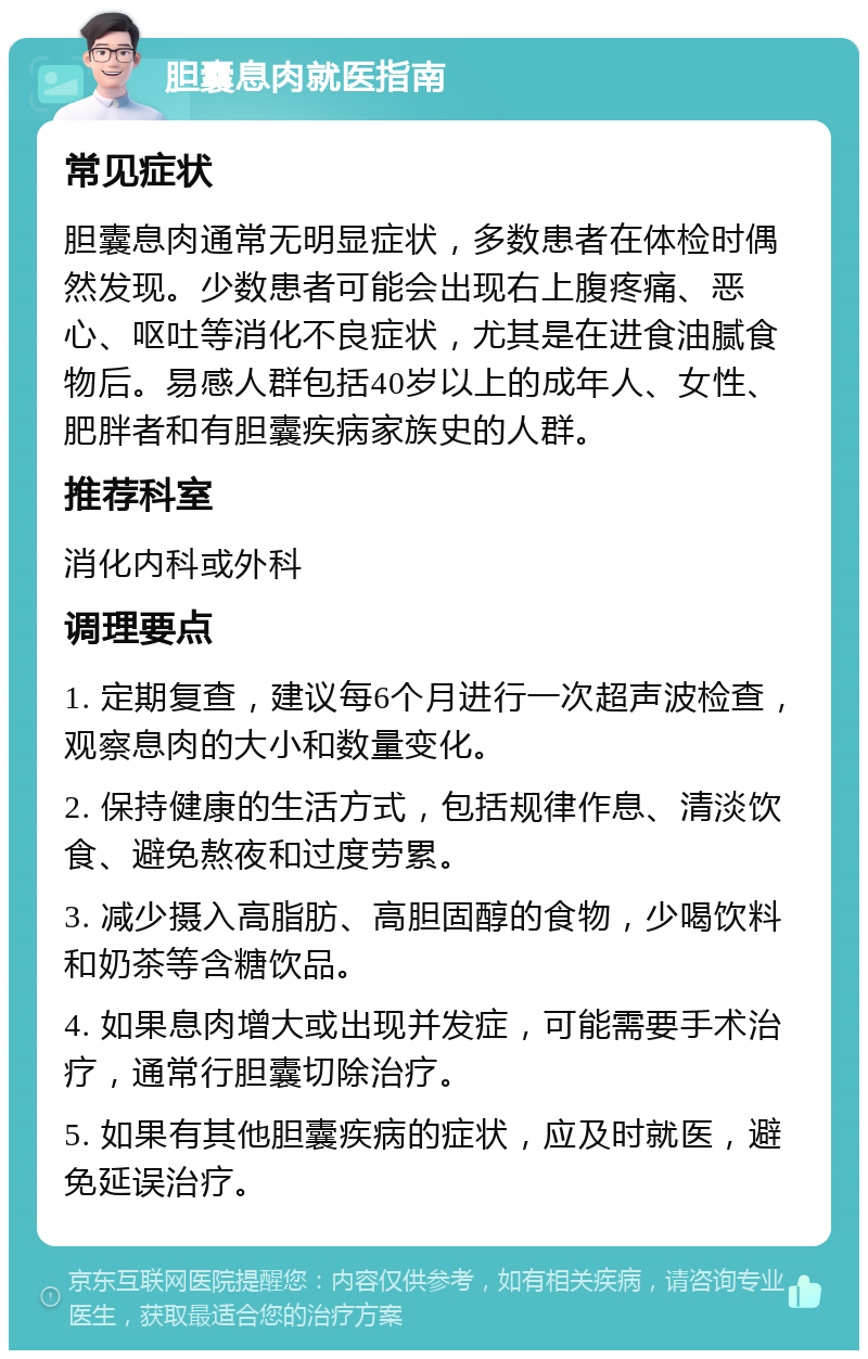 胆囊息肉就医指南 常见症状 胆囊息肉通常无明显症状，多数患者在体检时偶然发现。少数患者可能会出现右上腹疼痛、恶心、呕吐等消化不良症状，尤其是在进食油腻食物后。易感人群包括40岁以上的成年人、女性、肥胖者和有胆囊疾病家族史的人群。 推荐科室 消化内科或外科 调理要点 1. 定期复查，建议每6个月进行一次超声波检查，观察息肉的大小和数量变化。 2. 保持健康的生活方式，包括规律作息、清淡饮食、避免熬夜和过度劳累。 3. 减少摄入高脂肪、高胆固醇的食物，少喝饮料和奶茶等含糖饮品。 4. 如果息肉增大或出现并发症，可能需要手术治疗，通常行胆囊切除治疗。 5. 如果有其他胆囊疾病的症状，应及时就医，避免延误治疗。