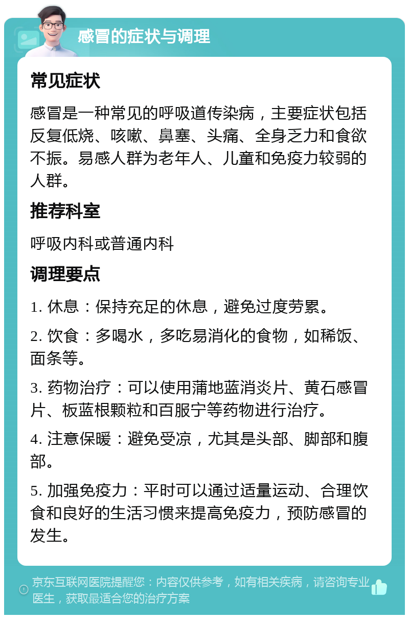 感冒的症状与调理 常见症状 感冒是一种常见的呼吸道传染病，主要症状包括反复低烧、咳嗽、鼻塞、头痛、全身乏力和食欲不振。易感人群为老年人、儿童和免疫力较弱的人群。 推荐科室 呼吸内科或普通内科 调理要点 1. 休息：保持充足的休息，避免过度劳累。 2. 饮食：多喝水，多吃易消化的食物，如稀饭、面条等。 3. 药物治疗：可以使用蒲地蓝消炎片、黄石感冒片、板蓝根颗粒和百服宁等药物进行治疗。 4. 注意保暖：避免受凉，尤其是头部、脚部和腹部。 5. 加强免疫力：平时可以通过适量运动、合理饮食和良好的生活习惯来提高免疫力，预防感冒的发生。