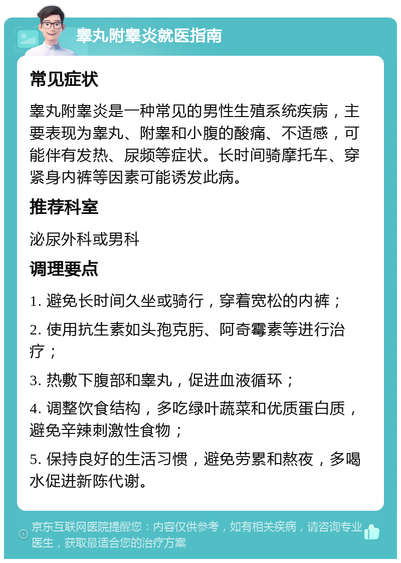 睾丸附睾炎就医指南 常见症状 睾丸附睾炎是一种常见的男性生殖系统疾病，主要表现为睾丸、附睾和小腹的酸痛、不适感，可能伴有发热、尿频等症状。长时间骑摩托车、穿紧身内裤等因素可能诱发此病。 推荐科室 泌尿外科或男科 调理要点 1. 避免长时间久坐或骑行，穿着宽松的内裤； 2. 使用抗生素如头孢克肟、阿奇霉素等进行治疗； 3. 热敷下腹部和睾丸，促进血液循环； 4. 调整饮食结构，多吃绿叶蔬菜和优质蛋白质，避免辛辣刺激性食物； 5. 保持良好的生活习惯，避免劳累和熬夜，多喝水促进新陈代谢。