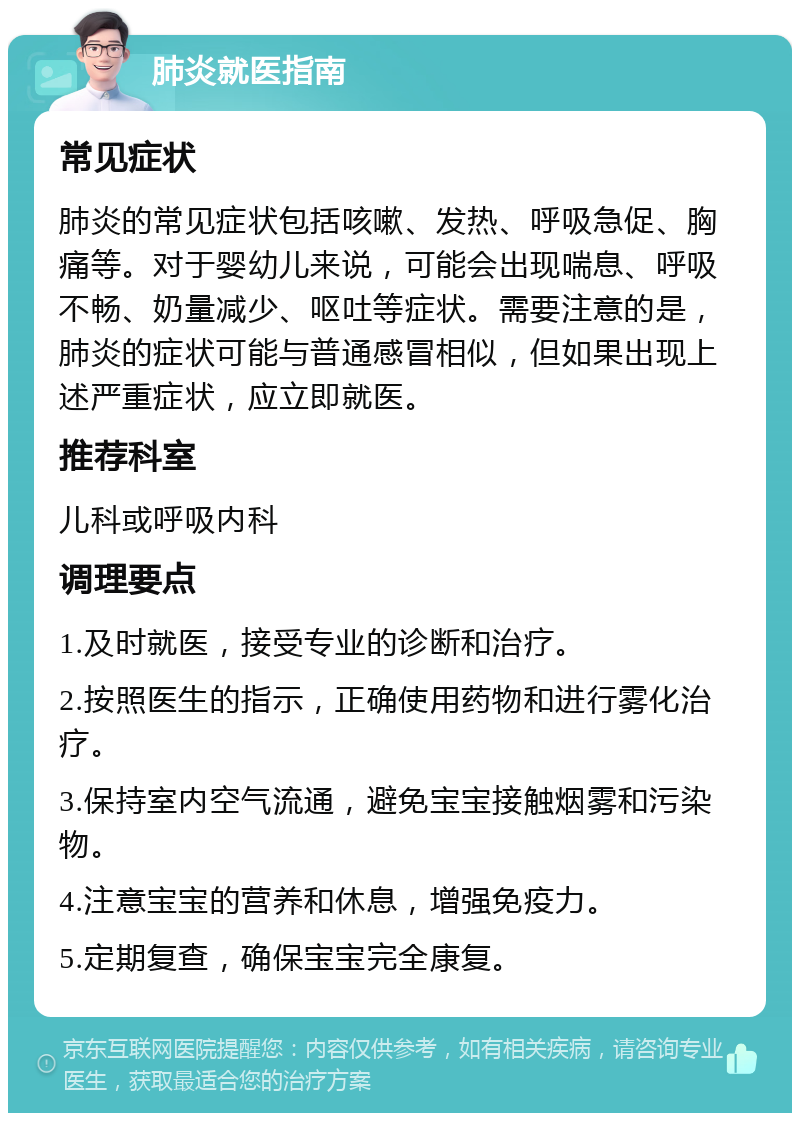 肺炎就医指南 常见症状 肺炎的常见症状包括咳嗽、发热、呼吸急促、胸痛等。对于婴幼儿来说，可能会出现喘息、呼吸不畅、奶量减少、呕吐等症状。需要注意的是，肺炎的症状可能与普通感冒相似，但如果出现上述严重症状，应立即就医。 推荐科室 儿科或呼吸内科 调理要点 1.及时就医，接受专业的诊断和治疗。 2.按照医生的指示，正确使用药物和进行雾化治疗。 3.保持室内空气流通，避免宝宝接触烟雾和污染物。 4.注意宝宝的营养和休息，增强免疫力。 5.定期复查，确保宝宝完全康复。